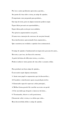 Por isso o autor geralmente apresenta a questão...
Seu ponto de vista sobre o tema, ao artigo de opinião;
É importante estar preparado para produzir...
Este tipo de texto, pois em algum momento poderá surgir;
Expor ideias pessoais em oportunidades...
Expor ideias pela escrita por necessidades;
Nos gêneros argumentativos em geral...
O autor tem a intenção de convencer de um jeito formal;
Seus interlocutores apresentando bons argumentos...
Que consistem em verdades e opiniões (em sentimentos);
O artigo de opinião é fundamental em impressões pessoais do autor...
Do texto, e por isso, são fáceis de contestar;
A partir da leitura de diferentes textos, o escritor...
Poderá conhecer vários pontos de vista sobre o assunto a falar;
Para produzir um bom artigo de opinião...
É necessário seguir alguma orientação;
1- Anote num papel os argumentos que irá desenvolver...
2- Considere o interlocutor: quem sua produção irá ler;
3- Enunciado capaz de expressar a ideia principal...
4- Melhor forma possível de concluir seu texto: em geral;
5- Crie um título que desperte o interesse do leitor...
6- Terminando, observe se nele posicionou;
Claramente sobre o tema, se as ideias que estão...
Bem desenvolvidas dobre o artigo de opinião.
 