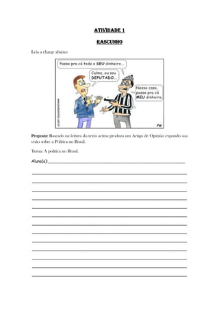 ATIVIDADE 1
rascunho
Leia a charge abaixo:
Proposta: Baseado na leitura do texto acima produza um Artigo de Opinião expondo sua
visão sobre a Política no Brasil.
Tema: A política no Brasil.
Aluno(a):______________________________________________________
_____________________________________________________________
_____________________________________________________________
_____________________________________________________________
_____________________________________________________________
_____________________________________________________________
_____________________________________________________________
_____________________________________________________________
_____________________________________________________________
_____________________________________________________________
_____________________________________________________________
_____________________________________________________________
_____________________________________________________________
_____________________________________________________________
 