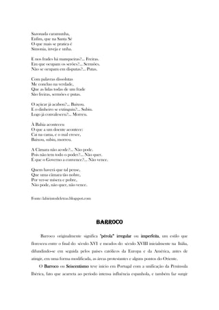 Sazonada caramunha,
Enfim, que na Santa Sé
O que mais se pratica é
Simonia, inveja e unha.
E nos frades há manqueiras?... Freiras.
Em que ocupam os serões?... Sermões.
Não se ocupam em disputas?... Putas.
Com palavras dissolutas
Me concluo na verdade,
Que as lidas todas de um frade
São freiras, sermões e putas.
O açúcar já acabou?... Baixou.
E o dinheiro se extinguiu?... Subiu.
Logo já convalesceu?... Morreu.
À Bahia aconteceu
O que a um doente acontece:
Cai na cama, e o mal cresce,
Baixou, subiu, morreu.
A Câmara não acode?... Não pode.
Pois não tem todo o poder?... Não quer.
É que o Governo a convence?... Não vence.
Quem haverá que tal pense,
Que uma câmara tão nobre,
Por ver-se mísera e pobre,
Não pode, não quer, não vence.
Fonte: labirintodeletras.blogspot.com
BARROCO
Barroco originalmente significa "pérola” irregular ou imperfeita, um estilo que
floresceu entre o final do século XVI e meados do século XVIII inicialmente na Itália,
difundindo-se em seguida pelos países católicos da Europa e da América, antes de
atingir, em uma forma modificada, as áreas protestantes e alguns pontos do Oriente.
O Barroco ou Seiscentismo teve início em Portugal com a unificação da Península
Ibérica, fato que acarreta ao período intensa influência espanhola, e também faz surgir
 