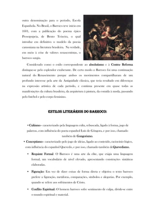 outra denominação para o período, Escola
Espanhola. No Brasil, o Barroco teve início em
1601, com a publicação do poema épico
Prosopopeia, de Bento Teixeira, o qual
introduz em definitivo o modelo da poesia
camoniana na literatura brasileira. Na verdade,
em meio à crise de valores renascentistas, o
barroco surgiu.
Considerado como o estilo correspondente ao absolutismo e à Contra- Reforma
distingue-se pelo esplendor exuberante. De certo modo o Barroco foi uma continuação
natural do Renascimento porque ambos os movimentos compartilharam de um
profundo interesse pela arte da Antiguidade clássica, que teria resultado em diferenças
na expressão artística de cada período, e continua presente em quase todas as
manifestações da cultura brasileira, da arquitetura à pintura, da comida à moda, passando
pelo futebol e pelo corpo feminino.
ESTILOS LITERÁRIOS DO BARROCO:
• Cultismo– caracterizado pela linguagem culta, rebuscada, ligado à forma, jogo de
palavras, com influência do poeta espanhol Luís de Gôngora, e por isso, chamado
também de Gongorismo.
• Conceptismo– caracterizado pelo jogo de ideias, ligado ao conteúdo, raciocínio lógico,
com influência do espanhol Quevedo, e por isso, chamado também deQuevedismo.
• Requinte Formal: O Barroco é uma arte da elite, que exigia uma linguagem
formal, um vocabulário de nível elevado, apresentando construções sintáticas
elaboradas.
• Figuração: Em vez de dizer coisas de forma direta e objetiva o texto barroco
prefere a figuração, metáforas, comparações, símbolos e alegorias. Por exemplo,
quando se refere aos sofrimentos de Cristo.
• Conflito Espiritual: O homem barroco sofre sentimento de culpa, divide-se entre
o mundo espiritual e material.
 