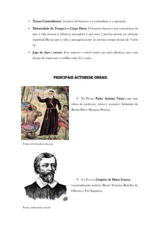 • Temas Contraditórios: A marca do barroco é a contradição e a oposição.
• Efemeridade do Tempo e o Carpe Diem: O homem barroco tem consciência de
que a vida terrena é efêmera, passageira e por isso, é preciso pensar na salvação
espiritual.Mas já que a vida é passageira,sente ao mesmo tempo desejo de “curti-
la”.
• Jogo de claro  escuro: Esse aspecto é visível muito nas artes plásticas, mas com
desejo de expressar o conflito entre fé e razão.
PRINCIPAIS AUTORESE OBRAS:
 Na Prosa: Padre Antônio Vieira com suas
obras de profecias, cartas e sermões; Sebastião da
Rocha Pita e Marques Pereira.
Fonte:www.brasilescola.com
 Na Poesia: Gregório de Matos Guerra,
essencialmente poético; Bento Teixeira; Botelho de
Oliveira e Frei Itaparica.
Fonte: soliteratura.com.br
 