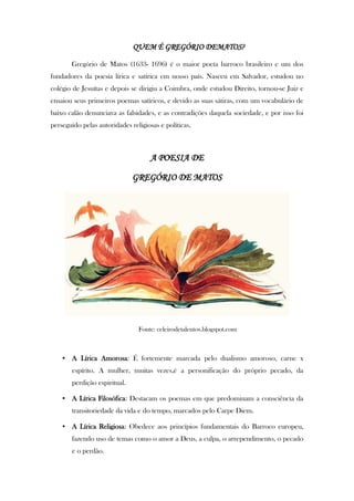 QUEM É GREGÓRIO DEMATOS?
Gregório de Matos (1633- 1696) é o maior poeta barroco brasileiro e um dos
fundadores da poesia lírica e satírica em nosso país. Nasceu em Salvador, estudou no
colégio de Jesuítas e depois se dirigiu a Coimbra, onde estudou Direito, tornou-se Juiz e
ensaiou seus primeiros poemas satíricos, e devido as suas sátiras, com um vocabulário de
baixo calão denunciava as falsidades, e as contradições daquela sociedade, e por isso foi
perseguido pelas autoridades religiosas e políticas.
A POESIA DE
GREGÓRIO DE MATOS
Fonte: celeirodetalentos.blogspot.com
• A Lírica Amorosa: É fortemente marcada pelo dualismo amoroso, carne x
espírito. A mulher, muitas vezes,é a personificação do próprio pecado, da
perdição espiritual.
• A Lírica Filosófica: Destacam os poemas em que predominam a consciência da
transitoriedade da vida e do tempo, marcados pelo Carpe Diem.
• A Lírica Religiosa: Obedece aos princípios fundamentais do Barroco europeu,
fazendo uso de temas como o amor a Deus, a culpa, o arrependimento, o pecado
e o perdão.
 