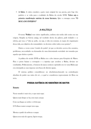 • A Sátira: A sátira constitui a parte mais original da sua poesia, pois foge dos
padrões e se volta para a realidade da Bahia do século XVII. Talvez seja a
primeira manifestação nativista da nossa literatura. Que o consagra como “O
BOCA DO INFERNO”
A POLÍTICA
O termo "Política" tem vários significados, embora não tenha sido assim em sua
origem. Surgida na Grécia antiga, tal vocábulo deriva da palavra polis (cidade) e se
referia, por isso, à “vida na polis, ou seja, à vida em comum, às regras de organização
dessa vida, aos objetivos da comunidade e às decisões sobre todos esses pontos”.
Outros a veem como "estudo do poder", já que as decisões acerca dos assuntos,
problemas, necessidades ou demandas de uma determinada sociedade são tomadas por
aqueles que detêm o poder.
A política do século XVII na Bahia era o alvo intenso para Gregório de Matos.
Para o poeta baiano a corrupção e a injustiça que assolava a Bahia, deviam ser
combatidas. Politicamente, o homem da época sentia-se oprimido em ver uma Bahia que
era extorquida as suas riquezas sem busca de direitos iguais.
O sistema político consolidou-se no absolutismo,baseado na centralização
absoluta do poder nas mãos do rei , o qual se considerava representante de Deus na
terra.
POESIA SATÍRICA DE GREGÓRIO DE MATOS
Soneto
Neste mundo é mais rico, o que mais rapa:
Quem mais limpo se faz, tem mais carepa:
Com sua língua ao nobre o vil decepa:
O Velhaco maior sempre tem capa.
Mostra o patife da nobreza o mapa:
Quem tem mão de agarrar, ligeiro trepa;
 