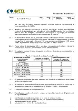 Procedimentos de Distribuição
Assunto:
Qualidade do Produto
Seção:
8.1
Revisão:
4
Data de Vigência:
01/02/2012
Página:
11 de 72
ano, por meio de critério estatístico aleatório, conforme instrução disponibilizada no
endereço eletrônico da ANEEL.
2.8.3 A relação das unidades consumidoras da amostra definida será enviada em quantitativos
trimestrais às distribuidoras, com antecedência mínima de 60 (sessenta) dias em relação à
data de início das medições, acrescida de uma margem de segurança para contornar
eventuais problemas de cadastro ou de impossibilidade de medição.
2.8.4 As distribuidoras devem efetuar, para cada uma das unidades consumidoras pertencentes a
cada amostra, dentro do trimestre correspondente, medição dos valores eficazes da tensão
com período de observação mínimo de 168 horas consecutivas totalizando 1008 leituras
válidas. A partir destas medições devem ser calculados os índices coletivos.
2.8.5 Fica a critério da distribuidora definir, com base no quantitativo trimestral, o número de
unidades consumidoras a serem medidas em um determinado mês.
2.8.6 As medições em cada trimestre abrangerão, no mínimo, a dimensão da amostra definida na
tabela seguinte:
Tabela 1 - Tabela da Dimensão da Amostra Trimestral
Número total de unidades
consumidoras da
distribuidora
Dimensão da amostra
(unidades consumidoras)
Dimensão da amostra com a
margem de segurança
(unidades consumidoras)
N≤10.000 26 30
10.001≤ N≤30.000 36 42
30.001≤N≤100.000 60 66
100.001≤N≤300.000 84 93
300.001≤N≤600.000 120 132
600.001≤N≤1.200.000 156 172
1.200.001≤N≤2.000.000 210 231
2.000.001≤N≤3.000.000 270 297
N≥3.000.001 300 330
2.8.7 As medições poderão ser realizadas entre uma fase e o neutro, ou entre duas fases quando
o neutro não for disponível.
2.8.8 As tensões de leitura serão obtidas utilizando equipamentos de medição de acordo com os
requisitos mínimos e critérios estabelecidos nos itens 2.6.1.2 e 2.6.1.3 desta seção.
2.9 Do registro dos dados de medições amostrais.
2.9.1 A distribuidora deverá manter registro em sistema informatizado, contendo obrigatoriamente
os seguintes dados:
a) identificação da unidade consumidora ou do ponto de conexão medido;
b) período de observação utilizado (ano, mês, dia, hora e minuto inicial e final);
c) valores apurados de DRP e DRC;
d) valores máximo e mínimo das tensões de leitura;
 