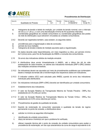 Procedimentos de Distribuição
Assunto:
Qualidade do Produto
Seção:
8.1
Revisão:
4
Data de Vigência:
01/02/2012
Página:
12 de 72
e) histograma de tensão e tabela de medição, por unidade de tensão nominal, com o intervalo
de 0,8 p.u a 1,20 p.u. e com uma discretização mínima de 40 (quarenta) intervalos;
f) coordenadas geográficas da unidade consumidora ou coordenadas geográficas dos postes
da rede de distribuição a que estiverem vinculadas as unidades consumidoras.
2.9.2 Deverão ser registrados também, caso existam, os seguintes dados:
a) providências para a regularização e data de conclusão;
b) período da nova medição;
c) histograma de tensão e tabela de medição apurados após a regularização.
2.9.3 Os dados deverão estar disponibilizados, em meio magnético ou ótico, por período mínimo
de 5 (cinco) anos, para fins de fiscalização da ANEEL e consulta dos consumidores.
2.10 Do envio dos indicadores obtidos da medição amostral.
2.10.1 A distribuidora deve enviar trimestralmente à ANEEL, até o último dia útil do mês
subsequente de cada trimestre, os valores dos indicadores individuais (DRP e DRC) obtidos
das medições amostrais trimestrais.
2.10.2 Os indicadores devem ser apurados por meio de procedimentos auditáveis que contemplem
desde a medição da tensão até a transformação dos respectivos dados em indicadores.
2.10.3 O indicador coletivo (ICC) será calculado pela ANEEL quando do envio dos indicadores
individuais pela distribuidora.
2.10.4 Os indicadores individuais (DRP e DRC) deverão ser identificados por unidade consumidora.
2.11 Estabelecimento dos indicadores.
2.11.1 O valor da Duração Relativa da Transgressão Máxima de Tensão Precária - DRPM fica
estabelecido em 3% (três por cento).
2.11.2 O valor da Duração Relativa da Transgressão Máxima de Tensão Crítica - DRCM fica
estabelecido em 0,5% (cinco décimos por cento).
2.12 Procedimentos de gestão da qualidade da tensão.
2.12.1 Quando da reclamação do consumidor associada à qualidade da tensão de regime
permanente no ponto de conexão, a distribuidora deve:
a) solicitar no mínimo as seguintes informações:
i. identificação da unidade consumidora;
ii. dia(s) da semana e horário(s) em que o problema foi verificado.
b) efetuar inspeção técnica até o ponto de conexão da unidade consumidora para avaliar a
procedência da reclamação, em dia cuja característica da curva de carga é equivalente à do
 