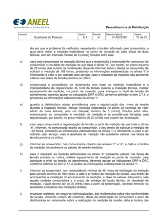 Procedimentos de Distribuição
Assunto:
Qualidade do Produto
Seção:
8.1
Revisão:
4
Data de Vigência:
01/02/2012
Página:
13 de 72
dia em que o problema foi verificado, respeitando o horário informado pelo consumidor, a
qual deve incluir a medição instantânea no ponto de conexão do valor eficaz de duas
leituras, com um intervalo mínimo de 5 (cinco) minutos entre elas;
c) caso seja comprovado na inspeção técnica que a reclamação é improcedente, comunicar ao
consumidor o resultado da medição de que trata a alínea “b”, por escrito, no prazo máximo
de 20 (vinte) dias a partir da reclamação, devendo informar sobre o direito do consumidor de
solicitar a medição de 168 horas, prestando as informações estabelecidas na alínea “i” e
informando o valor a ser cobrado pelo serviço, caso o resultado da medição não apresente
valores nas faixas de tensão precária ou crítica;
d) comprovada a procedência da reclamação com base na medição instantânea e a
impossibilidade da regularização do nível de tensão durante a inspeção técnica, instalar
equipamento de medição, no ponto de conexão, para averiguar o nível de tensão de
atendimento, devendo apurar os indicadores DRP e DRC conforme definido no item 2.7.1, e
prestando as informações estabelecidas na alínea “i”;
e) quando a distribuidora adotar providências para a regularização dos níveis de tensão
durante a inspeção técnica, efetuar medição instantânea no ponto de conexão do valor
eficaz de duas leituras, com um intervalo mínimo de 5 (cinco) minutos entre elas,
comunicando ao consumidor o resultado da medição e as providências tomadas para
regularização, por escrito, no prazo máximo de 20 (vinte) dias a partir da reclamação;
f) caso seja comprovada a regularização de tensão a partir da medição de que trata a alínea
“e”, informar, no comunicado escrito ao consumidor, o seu direito de solicitar a medição de
168 horas, prestando as informações estabelecidas na alínea “i” e informando o valor a ser
cobrado pelo serviço, caso o resultado da medição não apresente valores nas faixas de
tensão precária ou crítica;
g) informar ao consumidor, nos comunicados citados nas alíneas “c” e “e”, a data e o horário
da medição instantânea e os valores de tensão medidos;
h) caso o resultado da medição referenciada na alínea "e" apresente valores nas faixas de
tensão precária ou crítica, instalar equipamento de medição no ponto de conexão, para
averiguar o nível de tensão de atendimento, devendo apurar os indicadores DRP e DRC
conforme definido no item 2.7.1 e prestar as informações estabelecidas na alínea “i”;
i) informar ao consumidor, com antecedência mínima de 48 horas da realização da medição
pelo período mínimo de 168 horas, a data e o horário da medição de tensão, seu direito de
acompanhar a instalação do equipamento de medição, a faixa de valores adequados para
aquela unidade consumidora e o prazo de entrega do laudo técnico do resultado da
medição, o qual deverá ser de 30 (trinta) dias a partir da reclamação, devendo fornecer os
resultados completos das medições obtidas;
j) organizar registros, em arquivos individualizados, das reclamações sobre não-conformidade
de tensão, incluindo número de protocolo, datas da reclamação do consumidor e aviso da
distribuidora ao reclamante sobre a realização da medição de tensão, data e horário das
 