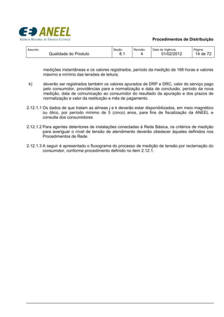 Procedimentos de Distribuição
Assunto:
Qualidade do Produto
Seção:
8.1
Revisão:
4
Data de Vigência:
01/02/2012
Página:
14 de 72
medições instantâneas e os valores registrados, período da medição de 168 horas e valores
máximo e mínimo das tensões de leitura;
k) deverão ser registrados também os valores apurados de DRP e DRC, valor do serviço pago
pelo consumidor, providências para a normalização e data de conclusão, período da nova
medição, data de comunicação ao consumidor do resultado da apuração e dos prazos de
normalização e valor da restituição e mês de pagamento.
2.12.1.1 Os dados de que tratam as alíneas j e k deverão estar disponibilizados, em meio magnético
ou ótico, por período mínimo de 5 (cinco) anos, para fins de fiscalização da ANEEL e
consulta dos consumidores
2.12.1.2 Para agentes detentores de instalações conectadas à Rede Básica, os critérios de medição
para averiguar o nível de tensão de atendimento deverão obedecer àqueles definidos nos
Procedimentos de Rede.
2.12.1.3 A seguir é apresentado o fluxograma do processo de medição de tensão por reclamação do
consumidor, conforme procedimento definido no item 2.12.1.
 