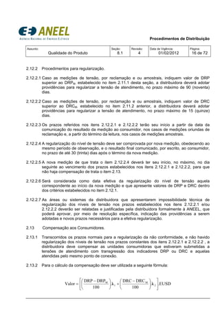 Procedimentos de Distribuição
Assunto:
Qualidade do Produto
Seção:
8.1
Revisão:
4
Data de Vigência:
01/02/2012
Página:
16 de 72
2.12.2 Procedimentos para regularização.
2.12.2.1 Caso as medições de tensão, por reclamação e ou amostrais, indiquem valor de DRP
superior ao DRPM, estabelecido no item 2.11.1 desta seção, a distribuidora deverá adotar
providências para regularizar a tensão de atendimento, no prazo máximo de 90 (noventa)
dias.
2.12.2.2 Caso as medições de tensão, por reclamação e ou amostrais, indiquem valor de DRC
superior ao DRCM, estabelecido no item 2.11.2 anterior, a distribuidora deverá adotar
providências para regularizar a tensão de atendimento, no prazo máximo de 15 (quinze)
dias.
2.12.2.3 Os prazos referidos nos itens 2.12.2.1 e 2.12.2.2 terão seu início a partir da data da
comunicação do resultado da medição ao consumidor, nos casos de medições oriundas de
reclamação e, a partir do término da leitura, nos casos de medições amostrais.
2.12.2.4 A regularização do nível de tensão deve ser comprovada por nova medição, obedecendo ao
mesmo período de observação, e o resultado final comunicado, por escrito, ao consumidor,
no prazo de até 30 (trinta) dias após o término da nova medição.
2.12.2.5 A nova medição de que trata o item 2.12.2.4 deverá ter seu início, no máximo, no dia
seguinte ao vencimento dos prazos estabelecidos nos itens 2.12.2.1 e 2.12.2.2, para que
não haja compensação de trata o item 2.13.
2.12.2.6 Será considerada como data efetiva da regularização do nível de tensão aquela
correspondente ao início da nova medição e que apresente valores de DRP e DRC dentro
dos critérios estabelecidos no item 2.12.1.
2.12.2.7 As áreas ou sistemas da distribuidora que apresentarem impossibilidade técnica de
regularização dos níveis de tensão nos prazos estabelecidos nos itens 2.12.2.1 e/ou
2.12.2.2 deverão ser relatadas e justificadas pela distribuidora formalmente à ANEEL, que
poderá aprovar, por meio de resolução específica, indicação das providências a serem
adotadas e novos prazos necessários para a efetiva regularização.
2.13 Compensação aos Consumidores.
2.13.1 Transcorridos os prazos normais para a regularização da não conformidade, e não havido
regularização dos níveis de tensão nos prazos constantes dos itens 2.12.2.1 e 2.12.2.2 , a
distribuidora deve compensar as unidades consumidoras que estiveram submetidas a
tensões de atendimento com transgressão dos indicadores DRP ou DRC e aquelas
atendidas pelo mesmo ponto de conexão.
2.13.2 Para o cálculo da compensação deve ser utilizada a seguinte fórmula:
.EUSD.k
100
DRCDRC
.k
100
DRPDRP
Valor 2
M
1
M
⎥
⎦
⎤
⎢
⎣
⎡
⎟
⎠
⎞
⎜
⎝
⎛ −
+⎟
⎠
⎞
⎜
⎝
⎛ −
=
 