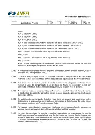 Procedimentos de Distribuição
Assunto:
Qualidade do Produto
Seção:
8.1
Revisão:
4
Data de Vigência:
01/02/2012
Página:
17 de 72
onde:
k1 = 0, se DRP ≤ DRPM;
k1 = 3, se DRP > DRPM;
k2 = 0, se DRC ≤ DRCM;
k2 = 7, para unidades consumidoras atendidas em Baixa Tensão, se DRC > DRCM;
k2 = 5, para unidades consumidoras atendidas em Média Tensão, DRC > DRCM;
k2 = 3, para unidades consumidoras atendidas em Alta Tensão, DRC > DRCM;
DRP = valor do DRP expresso em %, apurado na última medição;
DRPM = 3 %;
DRC = valor do DRC expresso em %, apurado na última medição;
DRCM = 0,5 %;
EUSD = valor do encargo de uso do sistema de distribuição referente ao mês de início da
realização da medição pelo período mínimo de 168 horas.
2.13.3 A compensação deverá ser mantida enquanto o indicador DRP for superior ao DRPM e/ou o
indicador DRC for superior ao DRCM.
2.13.4 O valor da compensação deverá ser creditado na fatura de energia elétrica do consumidor
referente ao mês subsequente ao término dos prazos de regularização dos níveis de tensão.
2.13.5 Nos casos onde o valor integral ou o crédito remanescente ultrapasse o valor da fatura
mensal, o valor da compensação a ser creditado na fatura do consumidor poderá ser
parcelado, limitado às 2 (duas) faturas subsequentes, ou pago em moeda corrente.
2.13.6 A compensação devida ao consumidor, conforme critério estabelecido neste item, não isenta
a distribuidora de responder por outras perdas e danos causados pelo serviço inadequado
de energia elétrica.
2.13.7 Os critérios de compensação definidos neste item se aplicam aos suprimentos entre
distribuidoras e aos agentes com instalações conectadas à Rede Básica, devendo, nesse
último caso, obedecer aos Procedimentos de Rede.
2.13.8 No caso de inadimplência do consumidor, desde que em comum acordo entre as partes, o
valor da compensação poderá ser utilizado para deduzir débitos vencidos.
2.13.9 No caso de produtores de energia e agentes importadores ou exportadores de energia
elétrica com instalações conectadas à rede de distribuição, ou no caso de distribuidora que
acesse o sistema de outra distribuidora, as compensações associadas à não conformidade
dos níveis de tensão deverão ser estabelecidas nos respectivos Contratos de Conexão ao
Sistema de Distribuição (CCD).
 