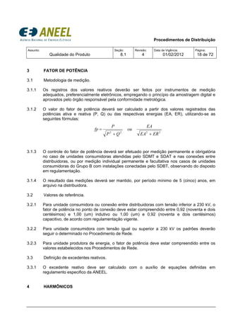 Procedimentos de Distribuição
Assunto:
Qualidade do Produto
Seção:
8.1
Revisão:
4
Data de Vigência:
01/02/2012
Página:
18 de 72
3 FATOR DE POTÊNCIA
3.1 Metodologia de medição.
3.1.1 Os registros dos valores reativos deverão ser feitos por instrumentos de medição
adequados, preferencialmente eletrônicos, empregando o princípio da amostragem digital e
aprovados pelo órgão responsável pela conformidade metrológica.
3.1.2 O valor do fator de potência deverá ser calculado a partir dos valores registrados das
potências ativa e reativa (P, Q) ou das respectivas energias (EA, ER), utilizando-se as
seguintes fórmulas:
2222
EREA
EA
ou
QP
P
fp
++
=
3.1.3 O controle do fator de potência deverá ser efetuado por medição permanente e obrigatória
no caso de unidades consumidoras atendidas pelo SDMT e SDAT e nas conexões entre
distribuidoras, ou por medição individual permanente e facultativa nos casos de unidades
consumidoras do Grupo B com instalações conectadas pelo SDBT, observando do disposto
em regulamentação.
3.1.4 O resultado das medições deverá ser mantido, por período mínimo de 5 (cinco) anos, em
arquivo na distribuidora.
3.2 Valores de referência.
3.2.1 Para unidade consumidora ou conexão entre distribuidoras com tensão inferior a 230 kV, o
fator de potência no ponto de conexão deve estar compreendido entre 0,92 (noventa e dois
centésimos) e 1,00 (um) indutivo ou 1,00 (um) e 0,92 (noventa e dois centésimos)
capacitivo, de acordo com regulamentação vigente.
3.2.2 Para unidade consumidora com tensão igual ou superior a 230 kV os padrões deverão
seguir o determinado no Procedimento de Rede.
3.2.3 Para unidade produtora de energia, o fator de potência deve estar compreendido entre os
valores estabelecidos nos Procedimentos de Rede.
3.3 Definição de excedentes reativos.
3.3.1 O excedente reativo deve ser calculado com o auxílio de equações definidas em
regulamento especifico da ANEEL.
4 HARMÔNICOS
 