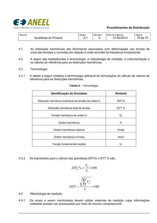 Procedimentos de Distribuição
Assunto:
Qualidade do Produto
Seção:
8.1
Revisão:
4
Data de Vigência:
01/02/2012
Página:
19 de 72
4.1 As distorções harmônicas são fenômenos associados com deformações nas formas de
onda das tensões e correntes em relação à onda senoidal da frequência fundamental.
4.2 A seguir são estabelecidas a terminologia, a metodologia de medição, a instrumentação e
os valores de referência para as distorções harmônicas.
4.3 Terminologia.
4.3.1 A tabela a seguir sintetiza a terminologia aplicável às formulações do cálculo de valores de
referência para as distorções harmônicas.
Tabela 2 – Terminologia.
Identificação da Grandeza Símbolo
Distorção harmônica individual de tensão de ordem h DITh%
Distorção harmônica total de tensão DTT %
Tensão harmônica de ordem h Vh
Ordem harmônica H
Ordem harmônica máxima Hmáx
Ordem harmônica mínima Hmin
Tensão fundamental medida V1
4.3.2 As expressões para o cálculo das grandezas DITh% e DTT % são:
1
% 100h
h
V
DIT
V
= ×
2
2
1
100
hmáx
h
h
V
DTT
V
=
= ×
∑
4.4 Metodologia de medição.
4.4.1 Os sinais a serem monitorados devem utilizar sistemas de medição cujas informações
coletadas possam ser processadas por meio de recurso computacional.
 