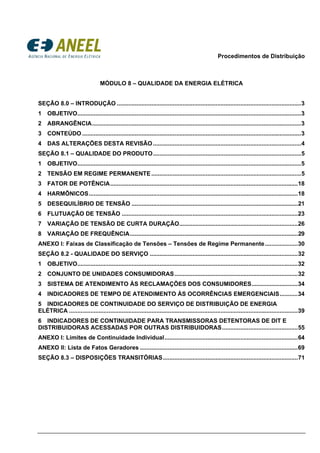 Procedimentos de Distribuição
MÓDULO 8 – QUALIDADE DA ENERGIA ELÉTRICA
SEÇÃO 8.0 – INTRODUÇÃO ................................................................................................................3 
1  OBJETIVO........................................................................................................................................3 
2  ABRANGÊNCIA...............................................................................................................................3 
3  CONTEÚDO .....................................................................................................................................3 
4  DAS ALTERAÇÕES DESTA REVISÃO..........................................................................................4 
SEÇÃO 8.1 – QUALIDADE DO PRODUTO..........................................................................................5 
1  OBJETIVO........................................................................................................................................5 
2  TENSÃO EM REGIME PERMANENTE...........................................................................................5 
3  FATOR DE POTÊNCIA..................................................................................................................18 
4  HARMÔNICOS...............................................................................................................................18 
5  DESEQUILÍBRIO DE TENSÃO .....................................................................................................21 
6  FLUTUAÇÃO DE TENSÃO ...........................................................................................................23 
7  VARIAÇÃO DE TENSÃO DE CURTA DURAÇÃO........................................................................26 
8  VARIAÇÃO DE FREQUÊNCIA......................................................................................................29 
ANEXO I: Faixas de Classificação de Tensões – Tensões de Regime Permanente....................30 
SEÇÃO 8.2 - QUALIDADE DO SERVIÇO ..........................................................................................32 
1  OBJETIVO......................................................................................................................................32 
2  CONJUNTO DE UNIDADES CONSUMIDORAS...........................................................................32 
3  SISTEMA DE ATENDIMENTO ÀS RECLAMAÇÕES DOS CONSUMIDORES............................34 
4  INDICADORES DE TEMPO DE ATENDIMENTO ÀS OCORRÊNCIAS EMERGENCIAIS...........34 
5  INDICADORES DE CONTINUIDADE DO SERVIÇO DE DISTRIBUIÇÃO DE ENERGIA
ELÉTRICA ...........................................................................................................................................39 
6  INDICADORES DE CONTINUIDADE PARA TRANSMISSORAS DETENTORAS DE DIT E
DISTRIBUIDORAS ACESSADAS POR OUTRAS DISTRIBUIDORAS..............................................55 
ANEXO I: Limites de Continuidade Individual.................................................................................64 
ANEXO II: Lista de Fatos Geradores ................................................................................................69 
SEÇÃO 8.3 – DISPOSIÇÕES TRANSITÓRIAS..................................................................................71 
 