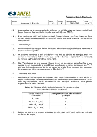 Procedimentos de Distribuição
Assunto:
Qualidade do Produto
Seção:
8.1
Revisão:
4
Data de Vigência:
01/02/2012
Página:
20 de 72
4.4.2 A capacidade de armazenamento dos sistemas de medição deve atender os requisitos de
banco de dados do protocolo de medição a ser definido pela ANEEL.
4.4.3 Para os sistemas elétricos trifásicos, as medições de distorção harmônica devem ser feitas
através das tensões fase-neutro para sistemas estrela aterrada e fase-fase para as demais
configurações.
4.5 Instrumentação.
4.5.1 Os instrumentos de medição devem observar o atendimento aos protocolos de medição e às
normas técnicas vigentes.
4.5.2 O espectro harmônico a ser considerado para fins do cálculo da distorção total deve
compreender uma faixa de frequências que considere desde a componente fundamental até,
no mínimo, a 25ª ordem harmônica (hmin = 25).
4.5.3 Os TPs utilizados em um sistema trifásico devem ter as mesmas especificações e suas
cargas devem corresponder a impedâncias semelhantes, e serem conectados em Y – Y
aterrado, independentemente do tipo ou classe de tensão. Para os casos sem conexão à
terra podem ser utilizados arranjos para os TPs do tipo V.
4.6 Valores de referência.
4.6.1 Os valores de referência para as distorções harmônicas totais estão indicados na Tabela 3 a
seguir. Estes valores servem para referência do planejamento elétrico em termos de QEE e
que, regulatoriamente, serão estabelecidos em resolução específica, após período
experimental de coleta de dados.
Tabela 3 – Valores de referência globais das distorções harmônicas totais
(em porcentagem da tensão fundamental)
Tensão nominal do
Barramento
Distorção Harmônica Total de Tensão
(DTT) [%]
kVVN 1≤ 10
kVVkV N 8,131 ≤< 8
kVVkV N 698,13 ≤< 6
kVVkV N 23069 << 3
4.6.2 Devem ser obedecidos também os valores das distorções harmônicas individuais indicados
na Tabela 4 a seguir.
 