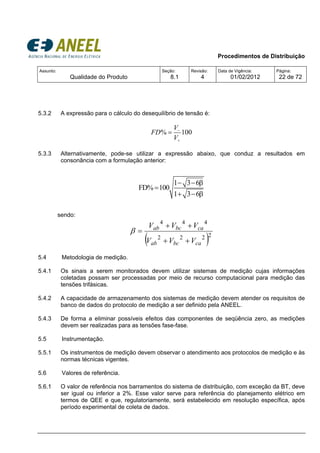 Procedimentos de Distribuição
Assunto:
Qualidade do Produto
Seção:
8.1
Revisão:
4
Data de Vigência:
01/02/2012
Página:
22 de 72
5.3.2 A expressão para o cálculo do desequilíbrio de tensão é:
% 100
V
FD
V
−
+
=
5.3.3 Alternativamente, pode-se utilizar a expressão abaixo, que conduz a resultados em
consonância com a formulação anterior:
1 3 6
FD% 100
1 3 6
− − β
=
+ − β
sendo:
( )2222
444
cabcab
cabcab
VVV
VVV
++
++
=β
5.4 Metodologia de medição.
5.4.1 Os sinais a serem monitorados devem utilizar sistemas de medição cujas informações
coletadas possam ser processadas por meio de recurso computacional para medição das
tensões trifásicas.
5.4.2 A capacidade de armazenamento dos sistemas de medição devem atender os requisitos de
banco de dados do protocolo de medição a ser definido pela ANEEL.
5.4.3 De forma a eliminar possíveis efeitos das componentes de seqüência zero, as medições
devem ser realizadas para as tensões fase-fase.
5.5 Instrumentação.
5.5.1 Os instrumentos de medição devem observar o atendimento aos protocolos de medição e às
normas técnicas vigentes.
5.6 Valores de referência.
5.6.1 O valor de referência nos barramentos do sistema de distribuição, com exceção da BT, deve
ser igual ou inferior a 2%. Esse valor serve para referência do planejamento elétrico em
termos de QEE e que, regulatoriamente, será estabelecido em resolução específica, após
período experimental de coleta de dados.
 