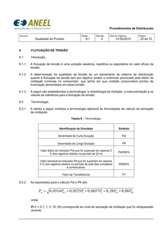 Procedimentos de Distribuição
Assunto:
Qualidade do Produto
Seção:
8.1
Revisão:
4
Data de Vigência:
01/02/2012
Página:
23 de 72
6 FLUTUAÇÃO DE TENSÃO
6.1 Introdução.
6.1.1 A flutuação de tensão é uma variação aleatória, repetitiva ou esporádica do valor eficaz da
tensão.
6.1.2 A determinação da qualidade da tensão de um barramento do sistema de distribuição
quanto à flutuação de tensão tem por objetivo avaliar o incômodo provocado pelo efeito da
cintilação luminosa no consumidor, que tenha em sua unidade consumidora pontos de
iluminação alimentados em baixa tensão.
6.1.3 A seguir são estabelecidas a terminologia, a metodologia de medição, a instrumentação e os
valores de referência para a flutuação de tensão.
6.2 Terminologia.
6.2.1 A tabela a seguir sintetiza a terminologia aplicável às formulações de cálculo da sensação
de cintilação:
Tabela 6 – Terminologia.
Identificação da Grandeza Símbolo
Severidade de Curta Duração Pst
Severidade de Longa Duração Plt
Valor diário do indicador Pst que foi superado em apenas 5
% dos registros obtidos no período de 24 hs
PstD95%
Valor semanal do indicador Plt que foi superado em apenas
5 % dos registros obtidos no período de sete dias completos
e consecutivos.
PltS95%
Fator de Transferência FT
6.2.2 As expressões para o cálculo Pst e Plt são:
0,1 1 3 10 500,0314 0,0525 0,0657 0,28 0,08stP P P P P P= + + + +
onde:
Pi (i = 0,1; 1; 3; 10; 50) corresponde ao nível de sensação de cintilação que foi ultrapassado
durante
 
