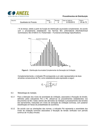 Procedimentos de Distribuição
Assunto:
Qualidade do Produto
Seção:
8.1
Revisão:
4
Data de Vigência:
01/02/2012
Página:
24 de 72
i % do tempo, obtido a partir da função de distribuição acumulada complementar, de acordo
com o procedimento estabelecido nas Normas IEC (International Electrotechnical
Commission): IEC 61000-4-15. Flickermeter – Functional and Design Specifications.
Figura 2 – Distribuição Acumulada Complementar da Sensação de Cintilação.
Complementarmente, o indicador Plt corresponde a um valor representativo de doze
amostras consecutivas de Pst, como estabelecido pela expressão a seguir:
( )
12
3
3
1
1
12
lt sti
i
P P
=
= ∑
6.3 Metodologia de medição.
6.3.1 Para a obtenção dos níveis de severidade de cintilação, associados à flutuação de tensão,
definidos pelos indicadores Pst e Plt, utilizam-se os procedimentos estabelecidos nos
documentos da IEC. Estes valores são derivados da medição e processamento das tensões
dos barramentos, traduzidas em níveis de sensação de cintilação luminosa, com posterior
classificação em faixas de probabilidade de ocorrência.
6.3.2 De acordo com as orientações das normas, o indicador Pst representa a severidade dos
níveis de cintilação luminosa associados à flutuação de tensão verificada num período
contínuo de 10 (dez) minutos.
 