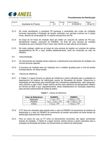 Procedimentos de Distribuição
Assunto:
Qualidade do Produto
Seção:
8.1
Revisão:
4
Data de Vigência:
01/02/2012
Página:
25 de 72
6.3.3 De modo semelhante, a grandeza Plt expressa a severidade dos níveis de cintilação
luminosa associados à flutuação de tensão verificada num período contínuo de 2 (duas)
horas, através da composição de 12 valores consecutivos de Pst.
6.3.4 Ao longo de 24 horas de medição deve ser obtido um conjunto de valores de Pst que,
devidamente tratado, conduzirá ao PstD95%. Ao final de uma semana de medição
considera-se como indicador final o maior valor dentre os sete valores encontrados.
6.3.5 De modo análogo, obtém-se ao longo de uma semana de registro um conjunto de valores
representativos de Plt, o qual, tratado estatisticamente, deve ser conduzido ao valor de
PltS95%.
6.4 Instrumentação.
6.4.1 Os instrumentos de medição devem observar o atendimento aos protocolos de medição e às
normas técnicas vigentes.
6.4.2 O processo de medição deve ser realizado com o medidor ajustado para o nível de tensão
correspondente, em baixa tensão.
6.5 Valores de referência.
6.5.1 A Tabela 7 a seguir fornece os valores de referência a serem utilizados para a avaliação do
desempenho do sistema de distribuição quanto às flutuações de tensão. Observa-se a
delimitação de três faixas para classificação dos indicadores estabelecidos: valor adequado,
valor precário e valor crítico. Esses valores servem para referência do planejamento elétrico
em termos de QEE e que, regulatoriamente, serão estabelecidos em resolução específica,
após período experimental de coleta de dados.
Tabela 7 – Valores de Referência
Valor de Referência PstD95% PltS95%
Adequado < 1 p.u. / FT < 0,8 p.u. / FT
Precário 1 p.u. – 2 p.u. / FT 0.8 – 1.6 p.u. / FT
Crítico > 2 p.u. / FT > 1,6 p.u. / FT
6.5.2 O FT deve ser calculado pela relação entre o valor do PltS95% do barramento do sistema de
distribuição e o valor do PltS95% do barramento da tensão secundária de baixa tensão de
distribuição eletricamente mais próximo.
6.5.3 Para os casos em que os FT entre os barramentos envolvidos não sejam conhecidos
através de medição, a Tabela 8 a seguir fornece valores típicos a serem aplicados para a
avaliação da flutuação de tensão nos barramentos do sistema de distribuição.
 