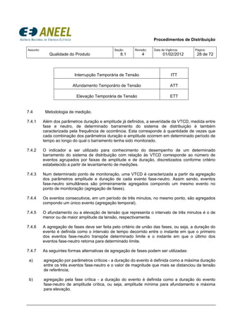 Procedimentos de Distribuição
Assunto:
Qualidade do Produto
Seção:
8.1
Revisão:
4
Data de Vigência:
01/02/2012
Página:
28 de 72
Interrupção Temporária de Tensão ITT
Afundamento Temporário de Tensão ATT
Elevação Temporária de Tensão ETT
7.4 Metodologia de medição.
7.4.1 Além dos parâmetros duração e amplitude já definidos, a severidade da VTCD, medida entre
fase e neutro, de determinado barramento do sistema de distribuição é também
caracterizada pela frequência de ocorrência. Esta corresponde à quantidade de vezes que
cada combinação dos parâmetros duração e amplitude ocorrem em determinado período de
tempo ao longo do qual o barramento tenha sido monitorado.
7.4.2 O indicador a ser utilizado para conhecimento do desempenho de um determinado
barramento do sistema de distribuição com relação às VTCD corresponde ao número de
eventos agrupados por faixas de amplitude e de duração, discretizados conforme critério
estabelecido a partir de levantamento de medições.
7.4.3 Num determinado ponto de monitoração, uma VTCD é caracterizada a partir da agregação
dos parâmetros amplitude e duração de cada evento fase-neutro. Assim sendo, eventos
fase-neutro simultâneos são primeiramente agregados compondo um mesmo evento no
ponto de monitoração (agregação de fases).
7.4.4 Os eventos consecutivos, em um período de três minutos, no mesmo ponto, são agregados
compondo um único evento (agregação temporal).
7.4.5 O afundamento ou a elevação de tensão que representa o intervalo de três minutos é o de
menor ou de maior amplitude da tensão, respectivamente.
7.4.6 A agregação de fases deve ser feita pelo critério de união das fases, ou seja, a duração do
evento é definida como o intervalo de tempo decorrido entre o instante em que o primeiro
dos eventos fase-neutro transpõe determinado limite e o instante em que o último dos
eventos fase-neutro retorna para determinado limite.
7.4.7 As seguintes formas alternativas de agregação de fases podem ser utilizadas:
a) agregação por parâmetros críticos - a duração do evento é definida como a máxima duração
entre os três eventos fase-neutro e o valor de magnitude que mais se distanciou da tensão
de referência;
b) agregação pela fase crítica - a duração do evento é definida como a duração do evento
fase-neutro de amplitude crítica, ou seja, amplitude mínima para afundamento e máxima
para elevação.
 