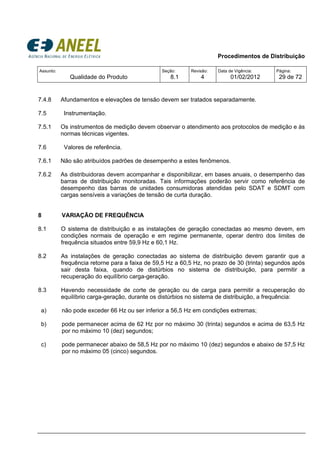 Procedimentos de Distribuição
Assunto:
Qualidade do Produto
Seção:
8.1
Revisão:
4
Data de Vigência:
01/02/2012
Página:
29 de 72
7.4.8 Afundamentos e elevações de tensão devem ser tratados separadamente.
7.5 Instrumentação.
7.5.1 Os instrumentos de medição devem observar o atendimento aos protocolos de medição e às
normas técnicas vigentes.
7.6 Valores de referência.
7.6.1 Não são atribuídos padrões de desempenho a estes fenômenos.
7.6.2 As distribuidoras devem acompanhar e disponibilizar, em bases anuais, o desempenho das
barras de distribuição monitoradas. Tais informações poderão servir como referência de
desempenho das barras de unidades consumidoras atendidas pelo SDAT e SDMT com
cargas sensíveis a variações de tensão de curta duração.
8 VARIAÇÃO DE FREQUÊNCIA
8.1 O sistema de distribuição e as instalações de geração conectadas ao mesmo devem, em
condições normais de operação e em regime permanente, operar dentro dos limites de
frequência situados entre 59,9 Hz e 60,1 Hz.
8.2 As instalações de geração conectadas ao sistema de distribuição devem garantir que a
frequência retorne para a faixa de 59,5 Hz a 60,5 Hz, no prazo de 30 (trinta) segundos após
sair desta faixa, quando de distúrbios no sistema de distribuição, para permitir a
recuperação do equilíbrio carga-geração.
8.3 Havendo necessidade de corte de geração ou de carga para permitir a recuperação do
equilíbrio carga-geração, durante os distúrbios no sistema de distribuição, a frequência:
a) não pode exceder 66 Hz ou ser inferior a 56,5 Hz em condições extremas;
b) pode permanecer acima de 62 Hz por no máximo 30 (trinta) segundos e acima de 63,5 Hz
por no máximo 10 (dez) segundos;
c) pode permanecer abaixo de 58,5 Hz por no máximo 10 (dez) segundos e abaixo de 57,5 Hz
por no máximo 05 (cinco) segundos.
 