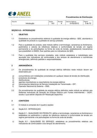 Procedimentos de Distribuição
Assunto:
Introdução
Seção:
8.0
Revisão:
4
Data de Vigência:
01/02/2012
Página:
3 de 72
SEÇÃO 8.0 – INTRODUÇÃO
1 OBJETIVO
1.1 Estabelecer os procedimentos relativos à qualidade da energia elétrica - QEE, abordando a
qualidade do produto e a qualidade do serviço prestado.
1.2 Para a qualidade do produto, este módulo define a terminologia, caracteriza os fenômenos,
parâmetros e valores de referência relativos à conformidade de tensão em regime
permanente e às perturbações na forma de onda de tensão, estabelecendo mecanismos
que possibilitem à ANEEL fixar padrões para os indicadores de QEE.
1.3 Para a qualidade dos serviços prestados, este módulo estabelece a metodologia para
apuração dos indicadores de continuidade e dos tempos de atendimento a ocorrências
emergenciais, definindo padrões e responsabilidades.
2 ABRANGÊNCIA
2.1 Os procedimentos de qualidade de energia elétrica definidos neste módulo devem ser
observados por:
a) consumidores com instalações conectadas em qualquer classe de tensão de distribuição;
b) produtores de energia;
c) distribuidoras;
d) agentes importadores ou exportadores de energia elétrica;
e) transmissoras detentoras de Demais Instalações de Transmissão – DIT;
f) Operador Nacional do Sistema – ONS.
2.2 Os procedimentos de qualidade de energia elétrica definidos neste módulo se aplicam aos
Sistemas Individuais de Geração de Energia Elétrica com Fontes Intermitentes – SIGFI,
exceto o que estiver disposto em Resolução específica.
3 CONTEÚDO
3.1 O módulo é composto de 4 (quatro) seções:
a) Seção 8.0 - INTRODUÇAO;
b) Seção 8.1 - QUALIDADE DO PRODUTO, define a terminologia, caracteriza os fenômenos e
estabelece os parâmetros e valores de referência relativos à conformidade de tensão em
regime permanente e às perturbações na forma de onda de tensão;
c) Seção 8.2 - QUALIDADE DO SERVIÇO, estabelece os procedimentos relativos aos
indicadores de continuidade e dos tempos de atendimento;
 