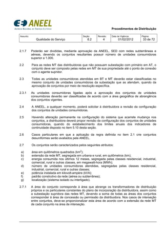 Procedimentos de Distribuição
Assunto:
Qualidade do Serviço
Seção:
8.2
Revisão:
4
Data de Vigência:
01/02/2012
Página:
33 de 72
2.1.7 Poderão ser divididas, mediante aprovação da ANEEL, SED com redes subterrâneas e
aéreas, devendo os conjuntos resultantes possuir número de unidades consumidoras
superior a 1.000.
2.2 Para as redes MT das distribuidoras que não possuam subestação com primário em AT, o
conjunto deve ser composto pelas redes em MT de sua propriedade até o ponto de conexão
com o agente supridor.
2.3 Todas as unidades consumidoras atendidas em BT e MT deverão estar classificadas no
mesmo conjunto de unidades consumidoras da subestação que as atendam, quando da
aprovação de conjuntos por meio de resolução específica.
2.3.1 As unidades consumidoras ligadas após a aprovação dos conjuntos de unidades
consumidoras deverão ser classificadas de acordo com a área geográfica de abrangência
dos conjuntos vigentes.
2.4 A ANEEL, a qualquer momento, poderá solicitar à distribuidora a revisão da configuração
dos conjuntos de unidades consumidoras.
2.5 Havendo alteração permanente na configuração do sistema que acarrete mudança nos
conjuntos, a distribuidora deverá propor revisão da configuração dos conjuntos de unidades
consumidoras, quando do estabelecimento dos limites anuais dos indicadores de
continuidade disposto no item 5.10 desta seção.
2.6 Casos particulares em que a aplicação da regra definida no item 2.1 crie conjuntos
desuniformes serão avaliados pela ANEEL.
2.7 Os conjuntos serão caracterizados pelos seguintes atributos:
a) área em quilômetros quadrados (km2
);
b) extensão da rede MT, segregada em urbana e rural, em quilômetros (km);
c) energia consumida nos últimos 12 meses, segregada pelas classes residencial, industrial,
comercial, rural e outras classes, em megawatt-hora (MWh);
d) número de unidades consumidoras atendidas, segregadas pelas classes residencial,
industrial, comercial, rural e outras classes;
e) potência instalada em kilovolt-ampère (kVA);
f) padrão construtivo da rede (aérea ou subterrânea);
g) localização (sistema isolado ou interligado).
2.7.1 A área do conjunto corresponde à área que abrange os transformadores de distribuição
próprios e os particulares constantes do plano de incorporação da distribuidora, assim como
a subestação supridora das redes MT, devendo a soma de todas as áreas dos conjuntos
corresponder à área de concessão ou permissão da distribuidora. Nos casos de interseção
entre conjuntos, deve-se proporcionalizar esta área de acordo com a extensão da rede MT
de cada conjunto na área de interseção.
 