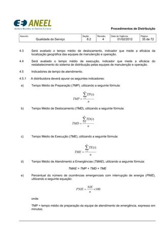 Procedimentos de Distribuição
Assunto:
Qualidade do Serviço
Seção:
8.2
Revisão:
4
Data de Vigência:
01/02/2012
Página:
35 de 72
4.3 Será avaliado o tempo médio de deslocamento, indicador que mede a eficácia da
localização geográfica das equipes de manutenção e operação.
4.4 Será avaliado o tempo médio de execução, indicador que mede a eficácia do
restabelecimento do sistema de distribuição pelas equipes de manutenção e operação.
4.5 Indicadores de tempo de atendimento.
4.5.1 A distribuidora deverá apurar os seguintes indicadores:
a) Tempo Médio de Preparação (TMP), utilizando a seguinte fórmula:
b) Tempo Médio de Deslocamento (TMD), utilizando a seguinte fórmula:
c) Tempo Médio de Execução (TME), utilizando a seguinte fórmula:
d) Tempo Médio de Atendimento a Emergências (TMAE), utilizando a seguinte fórmula:
TMAE = TMP + TMD + TME
e) Percentual do número de ocorrências emergenciais com interrupção de energia (PNIE),
utilizando a seguinte equação:
onde:
TMP = tempo médio de preparação da equipe de atendimento de emergência, expresso em
minutos;
n
iTP
TMP
n
i
∑=
= 1
)(
n
iTD
TMD
n
i
∑=
= 1
)(
100×=
n
NIE
PNIE
n
iTE
TME
n
i
∑=
= 1
)(
 