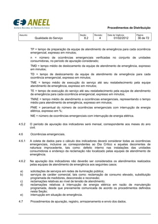 Procedimentos de Distribuição
Assunto:
Qualidade do Serviço
Seção:
8.2
Revisão:
4
Data de Vigência:
01/02/2012
Página:
36 de 72
TP = tempo de preparação da equipe de atendimento de emergência para cada ocorrência
emergencial, expresso em minutos;
n = número de ocorrências emergenciais verificadas no conjunto de unidades
consumidoras, no período de apuração considerado;
TMD = tempo médio de deslocamento da equipe de atendimento de emergência, expresso
em minutos;
TD = tempo de deslocamento da equipe de atendimento de emergência para cada
ocorrência emergencial, expresso em minutos;
TME = tempo médio de execução do serviço até seu restabelecimento pela equipe
atendimento de emergência, expresso em minutos;
TE = tempo de execução do serviço até seu restabelecimento pela equipe de atendimento
de emergência para cada ocorrência emergencial, expresso em minutos;
TMAE = tempo médio de atendimento a ocorrências emergenciais, representando o tempo
médio para atendimento de emergência, expresso em minutos;
PNIE = percentual do número de ocorrências emergenciais com interrupção de energia
elétrica, expresso em %;
NIE = número de ocorrências emergenciais com interrupção de energia elétrica.
4.5.2 O período de apuração dos indicadores será mensal, correspondente aos meses do ano
civil.
4.6 Ocorrências emergenciais.
4.6.1 A coleta de dados para o cálculo dos indicadores deverá considerar todas as ocorrências
emergenciais, inclusive as correspondentes ao Dia Crítico e aquelas decorrentes de
natureza improcedente, tais como: defeito interno nas instalações das unidades
consumidoras e endereço da reclamação não localizado pelas equipes de atendimento de
emergência.
4.6.2 Na apuração dos indicadores não deverão ser considerados os atendimentos realizados
pelas equipes de atendimento de emergência aos seguintes casos:
a) solicitações de serviços em redes de iluminação pública;
b) serviços de caráter comercial, tais como: reclamação de consumo elevado, substituição
programada de medidores, desconexão e reconexão;
c) reclamações relativas ao nível de tensão de atendimento;
d) reclamações relativas à interrupção de energia elétrica em razão de manutenção
programada, desde que previamente comunicada de acordo os procedimentos definidos
nesta Seção;
e) interrupção em situação de emergência.
4.7 Procedimentos de apuração, registro, armazenamento e envio dos dados.
 