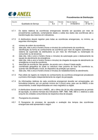 Procedimentos de Distribuição
Assunto:
Qualidade do Serviço
Seção:
8.2
Revisão:
4
Data de Vigência:
01/02/2012
Página:
37 de 72
4.7.1 Os dados relativos às ocorrências emergenciais deverão ser apurados por meio de
procedimentos auditáveis, contemplando desde a coleta dos dados das ocorrências até a
transformação dos mesmos em indicadores.
4.7.2 A distribuidora deverá registrar para todas as ocorrências emergenciais, no mínimo, as
seguintes informações:
a) número de ordem da ocorrência;
b) data (dia, mês e ano) e horário (horas e minutos) do conhecimento da ocorrência;
c) identificação da forma do conhecimento da ocorrência (por meio de registro automático do
sistema de supervisão da distribuidora ou por meio de informação ou reclamação do
consumidor ou de terceiros);
d) data (dia, mês e ano) e horário (horas e minutos) da autorização para o deslocamento da
equipe de atendimento de emergência;
e) data (dia, mês e ano) e horário (horas e minutos) da chegada da equipe de atendimento de
emergência no local da ocorrência;
f) descrição da ocorrência: fato gerador, de acordo com o Anexo II desta seção;
g) coordenada geográfica do poste ou estrutura mais próxima do local da ocorrência ou,
quando não identificado o local, do dispositivo de proteção que operou;
h) data (dia, mês e ano) e horário (horas e minutos) do restabelecimento do atendimento.
4.7.3 Para efeito de registro do instante do conhecimento da ocorrência emergencial prevalecerá
a primeira informação independentemente da origem da percepção.
4.7.4 As informações relativas de cada ocorrência emergencial deverão ser armazenadas, em
formulários próprios, por um período mínimo de 5 (cinco) anos, para uso da ANEEL e dos
consumidores, e estar disponibilizadas em meio magnético ou digital.
4.7.5 A distribuidora deverá enviar à ANEEL, até o último dia útil do mês subsequente ao período
de apuração, os valores mensais dos indicadores TMP, TMD, TME, NIE e n, relativos a cada
conjunto de unidades consumidoras da respectiva área de atuação.
4.8 Fluxograma do processo.
4.8.1 O fluxograma do processo de apuração e avaliação dos tempos das ocorrências
emergenciais está apresentado a seguir:
 