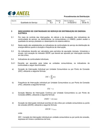 Procedimentos de Distribuição
Assunto:
Qualidade do Serviço
Seção:
8.2
Revisão:
4
Data de Vigência:
01/02/2012
Página:
39 de 72
5 INDICADORES DE CONTINUIDADE DO SERVIÇO DE DISTRIBUIÇÃO DE ENERGIA
ELÉTRICA
5.1 Por meio do controle das interrupções, do cálculo e da divulgação dos indicadores de
continuidade de serviço, as distribuidoras, os consumidores e a ANEEL podem avaliar a
qualidade do serviço prestado e o desempenho do sistema elétrico.
5.2 Nesta seção são estabelecidos os indicadores de continuidade do serviço de distribuição de
energia elétrica quanto à duração e frequência de interrupção.
5.3 Os indicadores deverão ser calculados para períodos de apuração mensais, trimestrais e
anuais, com exceção do indicador DICRI, que deverá ser apurado por interrupção ocorrida
em dia crítico.
5.4 Indicadores de continuidade individuais.
5.4.1 Deverão ser apurados para todas as unidades consumidoras, os indicadores de
continuidade a seguir discriminados:
a) Duração de Interrupção Individual por Unidade Consumidora ou por Ponto de Conexão
(DIC), utilizando a seguinte fórmula:
b) Frequência de Interrupção individual por Unidade Consumidora ou por Ponto de Conexão
(FIC), utilizando a seguinte fórmula:
FIC = n
c) Duração Máxima de Interrupção Contínua por Unidade Consumidora ou por Ponto de
Conexão (DMIC), utilizando a seguinte fórmula:
DMIC = t(i) max
d) Duração da interrupção individual ocorrida em dia crítico por unidade consumidora ou ponto
de conexão (DICRI), utilizando a seguinte fórmula:
DICRI = tcrítico
onde:
DIC = duração de interrupção individual por unidade consumidora ou por ponto de conexão,
expressa em horas e centésimos de hora;
∑=
=
n
i
itDIC
1
)(
 