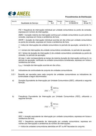 Procedimentos de Distribuição
Assunto:
Qualidade do Serviço
Seção:
8.2
Revisão:
4
Data de Vigência:
01/02/2012
Página:
40 de 72
FIC = frequência de interrupção individual por unidade consumidora ou ponto de conexão,
expressa em número de interrupções;
DMIC = duração máxima de interrupção contínua por unidade consumidora ou por ponto de
conexão, expressa em horas e centésimos de hora;
DICRI = duração da interrupção individual ocorrida em dia crítico por unidade consumidora
ou ponto de conexão, expressa em horas e centésimos de hora;
i = índice de interrupções da unidade consumidora no período de apuração, variando de 1 a
n;
n = número de interrupções da unidade consumidora considerada, no período de apuração;
t(i) = tempo de duração da interrupção (i) da unidade consumidora considerada ou ponto de
conexão, no período de apuração;
t(i) max = valor correspondente ao tempo da máxima duração de interrupção contínua (i), no
período de apuração, verificada na unidade consumidora considerada, expresso em horas e
centésimos de horas;
tcrítico = duração da interrupção ocorrida em dia crítico.
5.5 Indicadores de continuidade de conjunto de unidades consumidoras.
5.5.1 Deverão ser apurados para cada conjunto de unidades consumidoras os indicadores de
continuidade a seguir discriminados:
a) Duração Equivalente de Interrupção por Unidade Consumidora (DEC), utilizando a seguinte
fórmula:
b) Frequência Equivalente de Interrupção por Unidade Consumidora (FEC), utilizando a
seguinte fórmula:
Cc
iFIC
FEC
Cc
i
∑=
= 1
)(
onde:
DEC = duração equivalente de interrupção por unidade consumidora, expressa em horas e
centésimos de hora;
FEC = frequência equivalente de interrupção por unidade consumidora, expressa em
número de interrupções e centésimos do número de interrupções;
i = índice de unidades consumidoras atendidas em BT ou MT faturadas do conjunto;
Cc
iDIC
DEC
Cc
i
∑=
= 1
)(
 