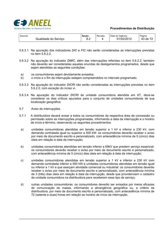 Procedimentos de Distribuição
Assunto:
Qualidade do Serviço
Seção:
8.2
Revisão:
4
Data de Vigência:
01/02/2012
Página:
43 de 72
5.6.3.1 Na apuração dos indicadores DIC e FIC não serão consideradas as interrupções previstas
no item 5.6.2.2.
5.6.3.2 Na apuração do indicador DMIC, além das interrupções referidas no item 5.6.2.2, também
não deverão ser consideradas aquelas oriundas de desligamentos programados, desde que
sejam atendidas as seguintes condições:
a) os consumidores sejam devidamente avisados;
b) o início e o fim da interrupção estejam compreendidos no intervalo programado.
5.6.3.3 Na apuração do indicador DICRI não serão consideradas as interrupções previstas no item
5.6.2.2, com exceção do inciso vi.
5.6.3.4 Na apuração do indicador DICRI de unidade consumidora atendida em AT, deve-se
considerar os dias críticos apurados para o conjunto de unidades consumidoras de sua
localização geográfica.
5.7 Aviso de interrupções.
5.7.1 A distribuidora deverá avisar a todos os consumidores da respectiva área de concessão ou
permissão sobre as interrupções programadas, informando a data da interrupção e o horário
de início e término, observando os seguintes procedimentos:
a) unidades consumidoras atendidas em tensão superior a 1 kV e inferior a 230 kV, com
demanda contratada igual ou superior a 500 kW: os consumidores deverão receber o aviso
por meio de documento escrito e personalizado, com antecedência mínima de 5 (cinco) dias
úteis em relação à data da interrupção;
b) unidades consumidoras atendidas em tensão inferior a 69kV que prestem serviço essencial:
os consumidores deverão receber o aviso por meio de documento escrito e personalizado,
com antecedência mínima de 5 (cinco) dias úteis em relação à data da interrupção;
c) unidades consumidoras atendidas em tensão superior a 1 kV e inferior a 230 kV com
demanda contratada inferior a 500 kW e unidades consumidoras atendidas em tensão igual
ou inferior a 1 kV e que exerçam atividade comercial ou industrial: os consumidores deverão
receber o aviso por meio de documento escrito e personalizado, com antecedência mínima
de 3 (três) dias úteis em relação à data da interrupção, desde que providenciem o cadastro
da unidade consumidora na distribuidora para receberem esse tipo de serviço;
d) outras unidades consumidoras: os consumidores deverão ser avisados por meios eficazes
de comunicação de massa, informando a abrangência geográfica ou, a critério da
distribuidora, por meio de documento escrito e personalizado, com antecedência mínima de
72 (setenta e duas) horas em relação ao horário de início da interrupção.
 