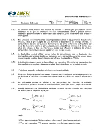 Procedimentos de Distribuição
Assunto:
Qualidade do Serviço
Seção:
8.2
Revisão:
4
Data de Vigência:
01/02/2012
Página:
44 de 72
5.7.2 As unidades consumidoras não listadas no Módulo 1 – Introdução que prestam serviço
essencial ou as que por alterações de suas características vierem a prestar serviços
essenciais poderão solicitar à distribuidora esta condição, para recebimento dos avisos de
interrupções.
5.7.3 Nas unidades consumidoras onde existam pessoas usuárias de equipamentos de autonomia
limitada, vitais à preservação da vida humana e dependentes de energia elétrica, os
consumidores deverão ser avisados da interrupção de forma preferencial e obrigatória, por
meio de documento escrito e personalizado, com antecedência mínima de 5 (cinco) dias
úteis em relação à data da interrupção, desde que efetuem o cadastro da unidade
consumidora na distribuidora para receberem esse tipo de serviço.
5.7.4 A distribuidora poderá utilizar outros meios de comunicação para a divulgação das
interrupções programadas, desde que pactuados com o consumidor, devendo nesses casos
manter registro ou cópia das divulgações para fins de fiscalização da ANEEL.
5.7.5 A distribuidora deverá manter e disponibilizar, por no mínimo 5 (cinco) anos, os registros das
interrupções emergenciais e das programadas, discriminando-as em formulário próprio.
5.8 Período de apuração e cálculo dos indicadores de continuidade.
5.8.1 O período de apuração das interrupções ocorridas nos conjuntos de unidades consumidoras
será mensal, e os indicadores devem ser apurados de acordo com o especificado no item
5.5.
5.8.2 Os indicadores globais se referem a um agrupamento de conjuntos de unidades
consumidoras, podendo se referir a uma distribuidora, município, estado, região ou ao Brasil.
5.8.3 O valor do indicador de continuidade, trimestral ou anual, de cada conjunto, será calculado
de acordo com as seguintes equações:
[ ]
TRIMMED
n
nn
TRIM
Cc
CcDEC
DEC
_
3
1
∑=
⋅
=
[ ]
TRIMMED
n
nn
TRIM
Cc
CcFEC
FEC
_
3
1
∑=
⋅
=
[ ]
ANUALMED
n
nn
ANUAL
Cc
CcDEC
DEC
_
12
1
∑=
⋅
=
[ ]
ANUALMED
n
nn
ANUAL
Cc
CcFEC
FEC
_
12
1
∑=
⋅
=
onde:
DECn = valor mensal do DEC apurado no mês n, com 2 (duas) casas decimais;
FECn = valor mensal do FEC apurado no mês n, com 2 (duas) casas decimais;
 