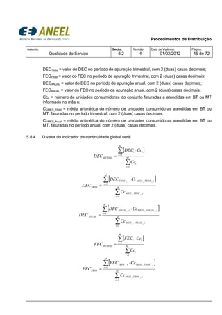 Procedimentos de Distribuição
Assunto:
Qualidade do Serviço
Seção:
8.2
Revisão:
4
Data de Vigência:
01/02/2012
Página:
45 de 72
DECTRIM = valor do DEC no período de apuração trimestral, com 2 (duas) casas decimais;
FECTRIM = valor do FEC no período de apuração trimestral, com 2 (duas) casas decimais;
DECANUAL = valor do DEC no período de apuração anual, com 2 (duas) casas decimais;
FECANUAL = valor do FEC no período de apuração anual, com 2 (duas) casas decimais;
Ccn = número de unidades consumidoras do conjunto faturadas e atendidas em BT ou MT
informado no mês n;
CcMED_TRIM = média aritmética do número de unidades consumidoras atendidas em BT ou
MT, faturadas no período trimestral, com 2 (duas) casas decimais;
CcMED_Anual = média aritmética do número de unidades consumidoras atendidas em BT ou
MT, faturadas no período anual, com 2 (duas) casas decimais.
5.8.4 O valor do indicador de continuidade global será:
[ ]
∑
∑
=
=
⋅
= M
i
i
M
i
ii
MENSAL
Cc
CcDEC
DEC
1
1
[ ]
∑
∑
=
=
⋅
= M
i
iTRIMMED
M
i
iTRIMMEDiTRIM
TRIM
Cc
CcDEC
DEC
1
__
1
___
[ ]
∑
∑
=
=
⋅
= M
i
iANUALMED
M
i
iANUALMEDiANUAL
ANUAL
Cc
CcDEC
DEC
1
__
1
___
[ ]
∑
∑
=
=
⋅
= M
i
i
M
i
ii
MENSAL
Cc
CcFEC
FEC
1
1
[ ]
∑
∑
=
=
⋅
= M
i
iTRIMMED
M
i
iTRIMMEDiTRIM
TRIM
Cc
CcFEC
FEC
1
__
1
___
 