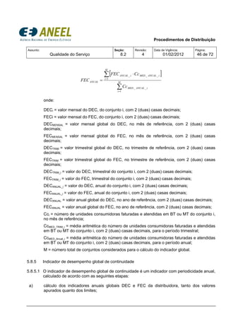 Procedimentos de Distribuição
Assunto:
Qualidade do Serviço
Seção:
8.2
Revisão:
4
Data de Vigência:
01/02/2012
Página:
46 de 72
[ ]
∑
∑
=
=
⋅
= M
i
iANUALMED
M
i
iANUALMEDiANUAL
ANUAL
Cc
CcFEC
FEC
1
__
1
___
onde:
DECi = valor mensal do DEC, do conjunto i, com 2 (duas) casas decimais;
FECi = valor mensal do FEC, do conjunto i, com 2 (duas) casas decimais;
DECMENSAL = valor mensal global do DEC, no mês de referência, com 2 (duas) casas
decimais;
FECMENSAL = valor mensal global do FEC, no mês de referência, com 2 (duas) casas
decimais;
DECTRIM = valor trimestral global do DEC, no trimestre de referência, com 2 (duas) casas
decimais;
FECTRIM = valor trimestral global do FEC, no trimestre de referência, com 2 (duas) casas
decimais;
DECTRIM_i = valor do DEC, trimestral do conjunto i, com 2 (duas) casas decimais;
FECTRIM_i = valor do FEC, trimestral do conjunto i, com 2 (duas) casas decimais;
DECANUAL_i = valor do DEC, anual do conjunto i, com 2 (duas) casas decimais;
FECANUAL_i = valor do FEC, anual do conjunto i, com 2 (duas) casas decimais;
DECANUAL = valor anual global do DEC, no ano de referência, com 2 (duas) casas decimais;
FECANUAL = valor anual global do FEC, no ano de referência, com 2 (duas) casas decimais;
Cci = número de unidades consumidoras faturadas e atendidas em BT ou MT do conjunto i,
no mês de referência;
CcMED_TRIM_i = média aritmética do número de unidades consumidoras faturadas e atendidas
em BT ou MT do conjunto i, com 2 (duas) casas decimais, para o período trimestral;
CcMED_Anual_i = média aritmética do número de unidades consumidoras faturadas e atendidas
em BT ou MT do conjunto i, com 2 (duas) casas decimais, para o período anual;
M = número total de conjuntos considerados para o cálculo do indicador global.
5.8.5 Indicador de desempenho global de continuidade
5.8.5.1 O indicador de desempenho global de continuidade é um indicador com periodicidade anual,
calculado de acordo com as seguintes etapas:
a) cálculo dos indicadores anuais globais DEC e FEC da distribuidora, tanto dos valores
apurados quanto dos limites;
 