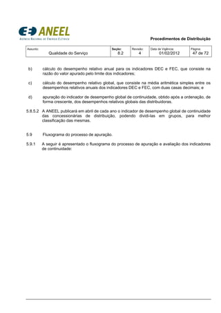 Procedimentos de Distribuição
Assunto:
Qualidade do Serviço
Seção:
8.2
Revisão:
4
Data de Vigência:
01/02/2012
Página:
47 de 72
b) cálculo do desempenho relativo anual para os indicadores DEC e FEC, que consiste na
razão do valor apurado pelo limite dos indicadores;
c) cálculo do desempenho relativo global, que consiste na média aritmética simples entre os
desempenhos relativos anuais dos indicadores DEC e FEC, com duas casas decimais; e
d) apuração do indicador de desempenho global de continuidade, obtido após a ordenação, de
forma crescente, dos desempenhos relativos globais das distribuidoras.
5.8.5.2 A ANEEL publicará em abril de cada ano o indicador de desempenho global de continuidade
das concessionárias de distribuição, podendo dividi-las em grupos, para melhor
classificação das mesmas.
5.9 Fluxograma do processo de apuração.
5.9.1 A seguir é apresentado o fluxograma do processo de apuração e avaliação dos indicadores
de continuidade:
 