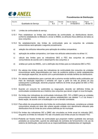 Procedimentos de Distribuição
Assunto:
Qualidade do Serviço
Seção:
8.2
Revisão:
4
Data de Vigência:
01/02/2012
Página:
49 de 72
5.10 Limites de continuidade do serviço.
5.10.1 Para estabelecer os limites dos indicadores de continuidade, as distribuidoras devem,
conforme estabelecido no Módulo 6, enviar à ANEEL os atributos físico-elétricos de todos os
seus conjuntos.
5.10.2 No estabelecimento dos limites de continuidade para os conjuntos de unidades
consumidoras será aplicado o seguinte procedimento:
a) seleção dos atributos relevantes para aplicação de análise comparativa;
b) aplicação de análise comparativa, com base nos atributos selecionados na alínea “a”;
c) cálculo dos limites para os indicadores DEC e FEC dos conjuntos de unidades
consumidoras de acordo com o desempenho dos conjuntos; e
d) análise por parte da ANEEL, com a definição dos limites para os indicadores DEC e FEC.
5.10.3 Os valores dos limites anuais dos indicadores de continuidade dos conjuntos de unidades
consumidoras serão disponibilizados por meio de audiência pública e serão estabelecidos
em resolução específica, de acordo com a periodicidade da revisão tarifária da distribuidora.
5.10.4 Os valores estabelecidos para o período até a próxima revisão tarifária serão publicados por
meio de resolução específica e entrarão em vigor a partir do mês de janeiro do ano
subsequente à publicação, devendo propiciar melhoria do limite anual global de DEC e FEC
da distribuidora.
5.10.5 Quando um conjunto for subdividido ou reagrupado, deverão ser definidos limites de
continuidade considerando-se o histórico dos conjuntos que deram origem à nova formação.
5.10.6 Os limites dos indicadores de continuidade individuais (DIC, FIC e DMIC) para as unidades
consumidoras deverão obedecer aos valores estabelecidos nas tabelas 1 a 5 do Anexo I
desta seção, de acordo com a localização e com a tensão contratada.
5.10.6.1 Para efeito de enquadramento dos limites de continuidade individuais, considera-se unidade
consumidora situada em área não urbana aquela unidade com atendimento efetuado pela
distribuidora fora do limite de zona urbana definida por lei municipal.
5.10.6.2 Os limites dos indicadores DIC e DMIC são vinculados ao limite anual do indicador DEC,
enquanto os limites do indicador FIC são vinculados aos limites anuais do indicador FEC.
5.10.6.3 Poderão ser fixados limites de continuidade que propiciem melhor qualidade dos serviços
prestados ao consumidor, quando da celebração de contratos de fornecimento e de uso do
sistema de distribuição, observando-se as responsabilidades estabelecidas em legislação.
 