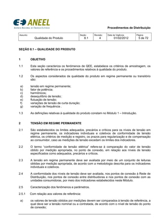 Procedimentos de Distribuição
Assunto:
Qualidade do Produto
Seção:
8.1
Revisão:
4
Data de Vigência:
01/02/2012
Página:
5 de 72
SEÇÃO 8.1 – QUALIDADE DO PRODUTO
1 OBJETIVO
1.1 Esta seção caracteriza os fenômenos de QEE, estabelece os critérios de amostragem, os
valores de referência e os procedimentos relativos à qualidade do produto.
1.2 Os aspectos considerados da qualidade do produto em regime permanente ou transitório
são:
a) tensão em regime permanente;
b) fator de potência;
c) harmônicos;
d) desequilíbrio de tensão;
e) flutuação de tensão;
f) variações de tensão de curta duração;
g) variação de frequência .
1.3 As definições relativas à qualidade do produto constam no Módulo 1 – Introdução.
2 TENSÃO EM REGIME PERMANENTE
2.1 São estabelecidos os limites adequados, precários e críticos para os níveis de tensão em
regime permanente, os indicadores individuais e coletivos de conformidade de tensão
elétrica, os critérios de medição e registro, os prazos para regularização e de compensação
ao consumidor, caso as medições de tensão excedam os limites dos indicadores.
2.2 O termo “conformidade de tensão elétrica” refere-se à comparação do valor de tensão
obtido por medição apropriada, no ponto de conexão, em relação aos níveis de tensão
especificados como adequados, precários e críticos.
2.3 A tensão em regime permanente deve ser avaliada por meio de um conjunto de leituras
obtidas por medição apropriada, de acordo com a metodologia descrita para os indicadores
individuais e coletivos.
2.4 A conformidade dos níveis de tensão deve ser avaliada, nos pontos de conexão à Rede de
Distribuição, nos pontos de conexão entre distribuidoras e nos pontos de conexão com as
unidades consumidoras, por meio dos indicadores estabelecidos neste Módulo.
2.5 Caracterização dos fenômenos e parâmetros.
2.5.1 Com relação aos valores de referência:
a) os valores de tensão obtidos por medições devem ser comparados à tensão de referência, a
qual deve ser a tensão nominal ou a contratada, de acordo com o nível de tensão do ponto
de conexão;
 