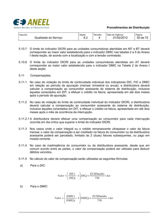 Procedimentos de Distribuição
Assunto:
Qualidade do Serviço
Seção:
8.2
Revisão:
4
Data de Vigência:
01/02/2012
Página:
50 de 72
5.10.7 O limite do indicador DICRI para as unidades consumidoras atendidas em MT e BT deverá
corresponder ao maior valor estabelecido para o indicador DMIC nas tabelas 2 a 5 do Anexo
I desta seção, de acordo com a localização e com a tensão contratada.
5.10.8 O limite do indicador DICRI para as unidades consumidoras atendidas em AT deverá
corresponder ao maior valor estabelecido para o indicador DMIC na Tabela 2 do Anexo I
desta seção.
5.11 Compensações.
5.11.1 No caso de violação do limite de continuidade individual dos indicadores DIC, FIC e DMIC
em relação ao período de apuração (mensal, trimestral ou anual), a distribuidora deverá
calcular a compensação ao consumidor acessante do sistema de distribuição, inclusive
àqueles conectados em DIT, e efetuar o crédito na fatura, apresentada em até dois meses
após o período de apuração.
5.11.2 No caso de violação do limite de continuidade individual do indicador DICRI, a distribuidora
deverá calcular a compensação ao consumidor acessante do sistema de distribuição,
inclusive àqueles conectados em DIT, e efetuar o crédito na fatura, apresentada em até dois
meses após o mês de ocorrência da interrupção.
5.11.2.1 A distribuidora deverá efetuar uma compensação ao consumidor para cada interrupção
ocorrida em dia crítico que superar o limite do indicador DICRI.
5.11.3 Nos casos onde o valor integral ou o crédito remanescente ultrapasse o valor da fatura
mensal, o valor da compensação a ser creditado na fatura do consumidor ou da distribuidora
acessante poderá ser parcelado, limitado às 2 (duas) faturas subsequentes, ou pago em
moeda corrente.
5.11.4 No caso de inadimplência do consumidor ou da distribuidora acessante, desde que em
comum acordo entre as partes, o valor da compensação poderá ser utilizado para deduzir
débitos vencidos.
5.11.5 No cálculo do valor da compensação serão utilizadas as seguintes fórmulas:
a) Para o DIC:
kei
EUSDmédio
DICp
DICp
DICv
Valor ××⎟
⎟
⎠
⎞
⎜
⎜
⎝
⎛
−=
730
1
b) Para o DMIC:
kei
EUSDmédio
DMICp
DMICp
DMICv
Valor ××
⎟
⎟
⎟
⎠
⎞
⎜
⎜
⎜
⎝
⎛
−=
730
1
 