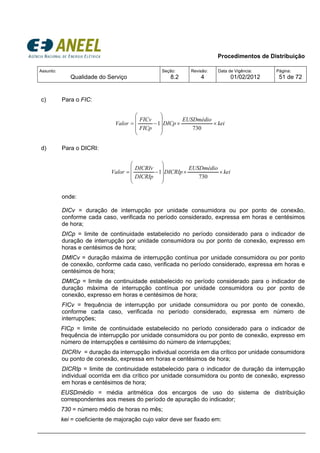 Procedimentos de Distribuição
Assunto:
Qualidade do Serviço
Seção:
8.2
Revisão:
4
Data de Vigência:
01/02/2012
Página:
51 de 72
c) Para o FIC:
kei
EUSDmédio
DICp
FICp
FICv
Valor ××
⎟
⎟
⎟
⎠
⎞
⎜
⎜
⎜
⎝
⎛
−=
730
1
d) Para o DICRI:
kei
EUSDmédio
DICRIp
DICRIp
DICRIv
Valor ××
⎟
⎟
⎟
⎠
⎞
⎜
⎜
⎜
⎝
⎛
−=
730
1
onde:
DICv = duração de interrupção por unidade consumidora ou por ponto de conexão,
conforme cada caso, verificada no período considerado, expressa em horas e centésimos
de hora;
DICp = limite de continuidade estabelecido no período considerado para o indicador de
duração de interrupção por unidade consumidora ou por ponto de conexão, expresso em
horas e centésimos de hora;
DMICv = duração máxima de interrupção contínua por unidade consumidora ou por ponto
de conexão, conforme cada caso, verificada no período considerado, expressa em horas e
centésimos de hora;
DMICp = limite de continuidade estabelecido no período considerado para o indicador de
duração máxima de interrupção contínua por unidade consumidora ou por ponto de
conexão, expresso em horas e centésimos de hora;
FICv = frequência de interrupção por unidade consumidora ou por ponto de conexão,
conforme cada caso, verificada no período considerado, expressa em número de
interrupções;
FICp = limite de continuidade estabelecido no período considerado para o indicador de
frequência de interrupção por unidade consumidora ou por ponto de conexão, expresso em
número de interrupções e centésimo do número de interrupções;
DICRIv = duração da interrupção individual ocorrida em dia crítico por unidade consumidora
ou ponto de conexão, expressa em horas e centésimos de hora;
DICRIp = limite de continuidade estabelecido para o indicador de duração da interrupção
individual ocorrida em dia crítico por unidade consumidora ou ponto de conexão, expresso
em horas e centésimos de hora;
EUSDmédio = média aritmética dos encargos de uso do sistema de distribuição
correspondentes aos meses do período de apuração do indicador;
730 = número médio de horas no mês;
kei = coeficiente de majoração cujo valor deve ser fixado em:
 
