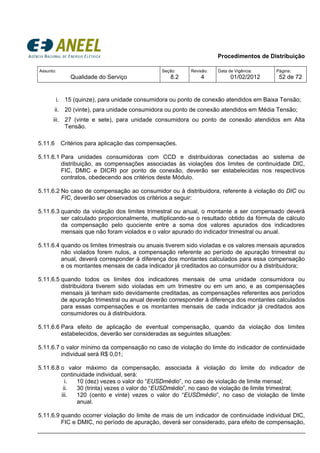 Procedimentos de Distribuição
Assunto:
Qualidade do Serviço
Seção:
8.2
Revisão:
4
Data de Vigência:
01/02/2012
Página:
52 de 72
i. 15 (quinze), para unidade consumidora ou ponto de conexão atendidos em Baixa Tensão;
ii. 20 (vinte), para unidade consumidora ou ponto de conexão atendidos em Média Tensão;
iii. 27 (vinte e sete), para unidade consumidora ou ponto de conexão atendidos em Alta
Tensão.
5.11.6 Critérios para aplicação das compensações.
5.11.6.1 Para unidades consumidoras com CCD e distribuidoras conectadas ao sistema de
distribuição, as compensações associadas às violações dos limites de continuidade DIC,
FIC, DMIC e DICRI por ponto de conexão, deverão ser estabelecidas nos respectivos
contratos, obedecendo aos critérios deste Módulo.
5.11.6.2 No caso de compensação ao consumidor ou à distribuidora, referente à violação do DIC ou
FIC, deverão ser observados os critérios a seguir:
5.11.6.3 quando da violação dos limites trimestral ou anual, o montante a ser compensado deverá
ser calculado proporcionalmente, multiplicando-se o resultado obtido da fórmula de cálculo
da compensação pelo quociente entre a soma dos valores apurados dos indicadores
mensais que não foram violados e o valor apurado do indicador trimestral ou anual.
5.11.6.4 quando os limites trimestrais ou anuais tiverem sido violadas e os valores mensais apurados
não violados forem nulos, a compensação referente ao período de apuração trimestral ou
anual, deverá corresponder à diferença dos montantes calculados para essa compensação
e os montantes mensais de cada indicador já creditados ao consumidor ou à distribuidora;
5.11.6.5 quando todos os limites dos indicadores mensais de uma unidade consumidora ou
distribuidora tiverem sido violadas em um trimestre ou em um ano, e as compensações
mensais já tenham sido devidamente creditadas, as compensações referentes aos períodos
de apuração trimestral ou anual deverão corresponder à diferença dos montantes calculados
para essas compensações e os montantes mensais de cada indicador já creditados aos
consumidores ou à distribuidora.
5.11.6.6 Para efeito de aplicação de eventual compensação, quando da violação dos limites
estabelecidos, deverão ser consideradas as seguintes situações:
5.11.6.7 o valor mínimo da compensação no caso de violação do limite do indicador de continuidade
individual será R$ 0,01;
5.11.6.8 o valor máximo da compensação, associada à violação do limite do indicador de
continuidade individual, será:
i. 10 (dez) vezes o valor do “EUSDmédio”, no caso de violação de limite mensal;
ii. 30 (trinta) vezes o valor do “EUSDmédio”, no caso de violação de limite trimestral;
iii. 120 (cento e vinte) vezes o valor do “EUSDmédio”, no caso de violação de limite
anual.
5.11.6.9 quando ocorrer violação do limite de mais de um indicador de continuidade individual DIC,
FIC e DMIC, no período de apuração, deverá ser considerado, para efeito de compensação,
 