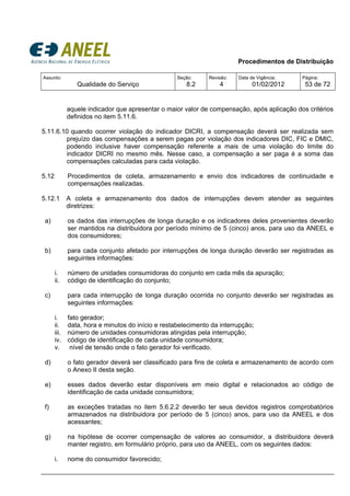 Procedimentos de Distribuição
Assunto:
Qualidade do Serviço
Seção:
8.2
Revisão:
4
Data de Vigência:
01/02/2012
Página:
53 de 72
aquele indicador que apresentar o maior valor de compensação, após aplicação dos critérios
definidos no item 5.11.6.
5.11.6.10 quando ocorrer violação do indicador DICRI, a compensação deverá ser realizada sem
prejuízo das compensações a serem pagas por violação dos indicadores DIC, FIC e DMIC,
podendo inclusive haver compensação referente a mais de uma violação do limite do
indicador DICRI no mesmo mês. Nesse caso, a compensação a ser paga é a soma das
compensações calculadas para cada violação.
5.12 Procedimentos de coleta, armazenamento e envio dos indicadores de continuidade e
compensações realizadas.
5.12.1 A coleta e armazenamento dos dados de interrupções devem atender as seguintes
diretrizes:
a) os dados das interrupções de longa duração e os indicadores deles provenientes deverão
ser mantidos na distribuidora por período mínimo de 5 (cinco) anos, para uso da ANEEL e
dos consumidores;
b) para cada conjunto afetado por interrupções de longa duração deverão ser registradas as
seguintes informações:
i. número de unidades consumidoras do conjunto em cada mês da apuração;
ii. código de identificação do conjunto;
c) para cada interrupção de longa duração ocorrida no conjunto deverão ser registradas as
seguintes informações:
i. fato gerador;
ii. data, hora e minutos do início e restabelecimento da interrupção;
iii. número de unidades consumidoras atingidas pela interrupção;
iv. código de identificação de cada unidade consumidora;
v. nível de tensão onde o fato gerador foi verificado.
d) o fato gerador deverá ser classificado para fins de coleta e armazenamento de acordo com
o Anexo II desta seção.
e) esses dados deverão estar disponíveis em meio digital e relacionados ao código de
identificação de cada unidade consumidora;
f) as exceções tratadas no item 5.6.2.2 deverão ter seus devidos registros comprobatórios
armazenados na distribuidora por período de 5 (cinco) anos, para uso da ANEEL e dos
acessantes;
g) na hipótese de ocorrer compensação de valores ao consumidor, a distribuidora deverá
manter registro, em formulário próprio, para uso da ANEEL, com os seguintes dados:
i. nome do consumidor favorecido;
 