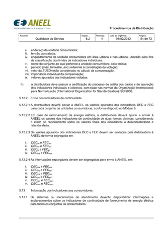 Procedimentos de Distribuição
Assunto:
Qualidade do Serviço
Seção:
8.2
Revisão:
4
Data de Vigência:
01/02/2012
Página:
54 de 72
ii. endereço da unidade consumidora;
iii. tensão contratada;
iv. enquadramento da unidade consumidora em área urbana e não-urbana, utilizado para fins
de classificação dos limites de indicadores individuais.
v. nome do conjunto ao qual pertence a unidade consumidora, caso exista;
vi. período (mês, trimestre, ano) referente à constatação da violação;
vii. valor do EUSDmédio considerado no cálculo da compensação;
viii. importância individual da compensação;
ix. valores apurados dos indicadores violados.
h) a distribuidora deve possuir a certificação do processo de coleta dos dados e de apuração
dos indicadores individuais e coletivos, com base nas normas da Organização Internacional
para Normalização (International Organization for Standardization) ISO 9000.
5.12.2 Envio dos indicadores de continuidade.
5.12.2.1 A distribuidora deverá enviar à ANEEL os valores apurados dos indicadores DEC e FEC
para cada conjunto de unidades consumidoras, conforme disposto no Módulo 6.
5.12.2.2 Em caso de racionamento de energia elétrica, a distribuidora deverá apurar e enviar à
ANEEL os valores dos indicadores de continuidade de duas formas distintas: considerando
o efeito do racionamento sobre os valores finais dos indicadores e desconsiderando o
referido efeito.
5.12.2.3 Os valores apurados dos indicadores DEC e FEC devem ser enviados pela distribuidora à
ANEEL de forma segregada em:
i. DECxp e FECxp;
ii. DECxn e FECxn;
iii. DECip e FECip;
iv. DECind e FECind.
5.12.2.4 As interrupções expurgáveis devem ser segregadas para envio à ANEEL em:
i. DECine e FECine;
ii. DECinc e FECinc;
iii. DECino e FECino;
iv. DECipc e FECipc;
v. DECxpc e FECxpc;
vi. DECxnc e FECxnc.
5.13 Informação dos indicadores aos consumidores.
5.13.1 Os sistemas ou mecanismos de atendimento deverão disponibilizar informações e
esclarecimentos sobre os indicadores de continuidade de fornecimento de energia elétrica
para todos os conjuntos de consumidores.
 