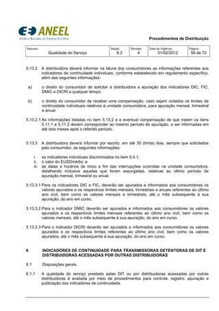 Procedimentos de Distribuição
Assunto:
Qualidade do Serviço
Seção:
8.2
Revisão:
4
Data de Vigência:
01/02/2012
Página:
55 de 72
5.13.2 A distribuidora deverá informar na fatura dos consumidores as informações referentes aos
indicadores de continuidade individuais, conforme estabelecido em regulamento específico,
além das seguintes informações:
a) o direito do consumidor de solicitar à distribuidora a apuração dos indicadores DIC, FIC,
DMIC e DICRI a qualquer tempo;
b) o direito do consumidor de receber uma compensação, caso sejam violados os limites de
continuidade individuais relativos à unidade consumidora, para apuração mensal, trimestral
e anual.
5.13.2.1 As informações listadas no item 5.13.2 e a eventual compensação de que tratam os itens
5.11.1 e 5.11.2 devem corresponder ao mesmo período de apuração, e ser informadas em
até dois meses após o referido período.
5.13.3 A distribuidora deverá informar por escrito, em até 30 (trinta) dias, sempre que solicitados
pelo consumidor, as seguintes informações:
i. os indicadores individuais discriminados no item 5.4.1;
ii. o valor do EUSDmédio; e
iii. as datas e horários de inicio e fim das interrupções ocorridas na unidade consumidora,
detalhando inclusive aquelas que foram expurgadas, relativas ao último período de
apuração mensal, trimestral ou anual.
5.13.3.1 Para os indicadores DIC e FIC, deverão ser apurados e informados aos consumidores os
valores apurados e os respectivos limites mensais, trimestrais e anuais referentes ao último
ano civil, bem como os valores mensais e trimestrais, até o mês subsequente à sua
apuração, do ano em curso.
5.13.3.2 Para o indicador DMIC deverão ser apurados e informados aos consumidores os valores
apurados e os respectivos limites mensais referentes ao último ano civil, bem como os
valores mensais, até o mês subsequente à sua apuração, do ano em curso.
5.13.3.3 Para o indicador DICRI deverão ser apurados e informados aos consumidores os valores
apurados e os respectivos limites referentes ao último ano civil, bem como os valores
apurados, até o mês subsequente à sua apuração, do ano em curso.
6 INDICADORES DE CONTINUIDADE PARA TRANSMISSORAS DETENTORAS DE DIT E
DISTRIBUIDORAS ACESSADAS POR OUTRAS DISTRIBUIDORAS
6.1 Disposições gerais.
6.1.1 A qualidade do serviço prestado pelas DIT ou por distribuidoras acessadas por outras
distribuidoras é avaliada por meio de procedimentos para controle, registro, apuração e
publicação dos indicadores de continuidade.
 