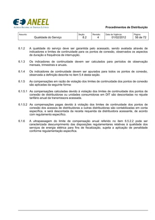 Procedimentos de Distribuição
Assunto:
Qualidade do Serviço
Seção:
8.2
Revisão:
4
Data de Vigência:
01/02/2012
Página:
56 de 72
6.1.2 A qualidade do serviço deve ser garantida pelo acessado, sendo avaliada através de
indicadores e limites de continuidade para os pontos de conexão, observados os aspectos
de duração e frequência de interrupção.
6.1.3 Os indicadores de continuidade devem ser calculados para períodos de observação
mensais, trimestrais e anuais.
6.1.4 Os indicadores de continuidade devem ser apurados para todos os pontos de conexão,
observada a definição descrita no item 5.4 desta seção.
6.1.5 As compensações em razão de violação dos limites de continuidade dos pontos de conexão
são aplicadas da seguinte forma:
6.1.5.1 As compensações calculadas devido à violação dos limites de continuidade dos pontos de
conexão de distribuidoras ou unidades consumidoras em DIT são descontadas no rejuste
tarifário anual da transmissora acessada.
6.1.5.2 As compensações pagas devido à violação dos limites de continuidade dos pontos de
conexão dos acessos de distribuidoras a outras distribuidoras são contabilizadas em conta
específica, e será descontada da receita requerida da distribuidora acessante, de acordo
com regulamento específico.
6.1.6 A ultrapassagem do limite de compensação anual referido no item 6.5.2.2 pode ser
caracterizada descumprimento das disposições regulamentares relativas à qualidade dos
serviços de energia elétrica para fins de fiscalização, sujeita a aplicação de penalidade
conforme regulamentação específica.
 