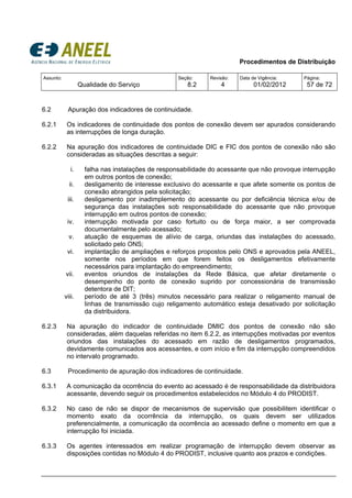 Procedimentos de Distribuição
Assunto:
Qualidade do Serviço
Seção:
8.2
Revisão:
4
Data de Vigência:
01/02/2012
Página:
57 de 72
6.2 Apuração dos indicadores de continuidade.
6.2.1 Os indicadores de continuidade dos pontos de conexão devem ser apurados considerando
as interrupções de longa duração.
6.2.2 Na apuração dos indicadores de continuidade DIC e FIC dos pontos de conexão não são
consideradas as situações descritas a seguir:
i. falha nas instalações de responsabilidade do acessante que não provoque interrupção
em outros pontos de conexão;
ii. desligamento de interesse exclusivo do acessante e que afete somente os pontos de
conexão abrangidos pela solicitação;
iii. desligamento por inadimplemento do acessante ou por deficiência técnica e/ou de
segurança das instalações sob responsabilidade do acessante que não provoque
interrupção em outros pontos de conexão;
iv. interrupção motivada por caso fortuito ou de força maior, a ser comprovada
documentalmente pelo acessado;
v. atuação de esquemas de alívio de carga, oriundas das instalações do acessado,
solicitado pelo ONS;
vi. implantação de ampliações e reforços propostos pelo ONS e aprovados pela ANEEL,
somente nos períodos em que forem feitos os desligamentos efetivamente
necessários para implantação do empreendimento;
vii. eventos oriundos de instalações da Rede Básica, que afetar diretamente o
desempenho do ponto de conexão suprido por concessionária de transmissão
detentora de DIT;
viii. período de até 3 (três) minutos necessário para realizar o religamento manual de
linhas de transmissão cujo religamento automático esteja desativado por solicitação
da distribuidora.
6.2.3 Na apuração do indicador de continuidade DMIC dos pontos de conexão não são
consideradas, além daquelas referidas no item 6.2.2, as interrupções motivadas por eventos
oriundos das instalações do acessado em razão de desligamentos programados,
devidamente comunicados aos acessantes, e com início e fim da interrupção compreendidos
no intervalo programado.
6.3 Procedimento de apuração dos indicadores de continuidade.
6.3.1 A comunicação da ocorrência do evento ao acessado é de responsabilidade da distribuidora
acessante, devendo seguir os procedimentos estabelecidos no Módulo 4 do PRODIST.
6.3.2 No caso de não se dispor de mecanismos de supervisão que possibilitem identificar o
momento exato da ocorrência da interrupção, os quais devem ser utilizados
preferencialmente, a comunicação da ocorrência ao acessado define o momento em que a
interrupção foi iniciada.
6.3.3 Os agentes interessados em realizar programação de interrupção devem observar as
disposições contidas no Módulo 4 do PRODIST, inclusive quanto aos prazos e condições.
 