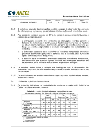 Procedimentos de Distribuição
Assunto:
Qualidade do Serviço
Seção:
8.2
Revisão:
4
Data de Vigência:
01/02/2012
Página:
58 de 72
6.3.4 O período de apuração das interrupções constitui o espaço de observação da ocorrência
das interrupções, e corresponde aos períodos de definição civil mensal, trimestral ou anual.
6.3.5 Para o caso dos pontos de conexão em DIT e dos pontos de conexão entre distribuidoras, o
processo de apuração deve ser:
i. a distribuidora acessante deve contabilizar as interrupções ocorridas, gerando o
Relatório dos Indicadores de Continuidade, o Relatório das Interrupções e o Relatório
de Cálculo das Compensações discriminados por ponto de conexão, inclusive no que
tange aos eventos programados e eventuais interrupções não contabilizadas no
indicador;
ii. a distribuidora acessante deve encaminhar os Relatórios mencionados, em versão
preliminar, discriminados por ponto de conexão, para o acessado, até o 10º dia útil
após o término do período de apuração;
iii. o acessado deve encaminhar à distribuidora acessante os Relatórios mencionados,
em versão final, com eventuais ajustes baseados nas informações disponíveis em
seus sistemas, até o 20º dia útil após o término do período de apuração;
6.3.5.1 Os relatórios devem conter a listagem das interrupções com o detalhamento das
ocorrências, a apuração dos indicadores correspondentes e, quando aplicável, o cálculo das
compensações.
6.3.5.2 Os relatórios devem ser emitidos mensalmente, com a apuração dos indicadores mensais,
trimestrais ou anuais.
6.4 Limites dos indicadores de continuidade.
6.4.1 Os limites dos indicadores de continuidade dos pontos de conexão estão definidos na
Tabela 1, conforme a tensão contratada.
Tabela 1 – Limites dos indicadores de continuidade anuais,
trimestrais e mensais por ponto de conexão e tensão contratada.
DIC
(horas)
FIC
(interrupções)
DMIC
(horas)
A T M A T M M
Categoria 1
TC ≥ 230 kV
1,30 0,98 0,65 2,00 1,50 1,00 0,49
Categoria 2
230 kV > TC ≥ 138 kV
2,62 1,97 1,31 2,66 2,00 1,33 1,08
Categoria 3
138 kV > TC ≥ 69 kV
3,94 2,96 1,97 3,34 2,51 1,67 1,50
Categoria 4
69 kV > TC ≥ 1 kV
5,24 3,93 2,62 4,00 3,00 2,00 2,28
TC – Tensão contratada do ponto de conexão
A – Limites anuais
T – Limites trimestrais
M – Limites mensais
 