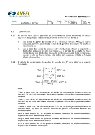 Procedimentos de Distribuição
Assunto:
Qualidade do Serviço
Seção:
8.2
Revisão:
4
Data de Vigência:
01/02/2012
Página:
59 de 72
6.5 Compensação.
6.5.1 No caso de haver violação dos limites de continuidade dos pontos de conexão em relação
ao período de apuração, o acessado deve calcular a compensação devida, e:
i. para o caso dos pontos de conexão em DIT, armazenar e enviar à ANEEL os valores
calculados, conforme estabelecido no item 6.6.5, para fins de desconto na receita da
transmissora; ou
ii. para o caso dos pontos de conexão entre distribuidoras, efetuar o pagamento à
distribuidora acessante em até dois meses após o período de apuração, na fatura
mensal devida pela distribuidora acessante, sendo que, em caso desta compensação
superar o valor da fatura mensal, esta poderá ser parcelada, limitada a 2 (duas)
faturas subsequentes.
6.5.2 O cálculo da compensação dos pontos de conexão em DIT deve observar a seguinte
formulação:
keiRDIT
DICp
DICpDICv
VBdic ⋅⋅⎥
⎦
⎤
⎢
⎣
⎡ −
=
keiRDIT
FICp
FICpFICv
VBfic ⋅⋅⎥
⎦
⎤
⎢
⎣
⎡ −
=
keiRDIT
DMICp
DMICpDMICv
VBdmic ⋅⋅⎥
⎦
⎤
⎢
⎣
⎡ −
=
onde:
VBdic = valor bruto da compensação em razão de ultrapassagem correspondente ao
indicador DIC no ponto de conexão, verificado no período considerado, expresso em moeda
corrente;
VBfic = valor bruto da compensação em razão de ultrapassagem correspondente ao
indicador FIC no ponto de conexão, verificado no período considerado, expresso em moeda
corrente;
VBdmic = valor bruto da compensação em razão de ultrapassagem correspondente ao
indicador DMIC no ponto de conexão, verificado no período considerado, expresso em
moeda corrente;
DICv = valor apurado do DIC do ponto de conexão, verificado no período considerado,
expresso em horas e centésimos de hora;
DICp = valor limite do DIC do ponto de conexão, estabelecido no período considerado,
expresso em horas e centésimos de hora;
FICv = valor apurado do FIC do ponto de conexão, verificado no período considerado,
expresso em número de interrupções;
 