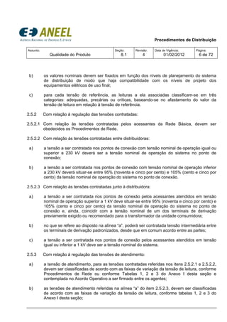 Procedimentos de Distribuição
Assunto:
Qualidade do Produto
Seção:
8.1
Revisão:
4
Data de Vigência:
01/02/2012
Página:
6 de 72
b) os valores nominais devem ser fixados em função dos níveis de planejamento do sistema
de distribuição de modo que haja compatibilidade com os níveis de projeto dos
equipamentos elétricos de uso final;
c) para cada tensão de referência, as leituras a ela associadas classificam-se em três
categorias: adequadas, precárias ou críticas, baseando-se no afastamento do valor da
tensão de leitura em relação à tensão de referência.
2.5.2 Com relação à regulação das tensões contratadas:
2.5.2.1 Com relação às tensões contratadas pelos acessantes da Rede Básica, devem ser
obedecidos os Procedimentos de Rede.
2.5.2.2 Com relação às tensões contratadas entre distribuidoras:
a) a tensão a ser contratada nos pontos de conexão com tensão nominal de operação igual ou
superior a 230 kV deverá ser a tensão nominal de operação do sistema no ponto de
conexão;
b) a tensão a ser contratada nos pontos de conexão com tensão nominal de operação inferior
a 230 kV deverá situar-se entre 95% (noventa e cinco por cento) e 105% (cento e cinco por
cento) da tensão nominal de operação do sistema no ponto de conexão.
2.5.2.3 Com relação às tensões contratadas junto à distribuidora:
a) a tensão a ser contratada nos pontos de conexão pelos acessantes atendidos em tensão
nominal de operação superior a 1 kV deve situar-se entre 95% (noventa e cinco por cento) e
105% (cento e cinco por cento) da tensão nominal de operação do sistema no ponto de
conexão e, ainda, coincidir com a tensão nominal de um dos terminais de derivação
previamente exigido ou recomendado para o transformador da unidade consumidora;
b) no que se refere ao disposto na alínea “a”, poderá ser contratada tensão intermediária entre
os terminais de derivação padronizados, desde que em comum acordo entre as partes;
c) a tensão a ser contratada nos pontos de conexão pelos acessantes atendidos em tensão
igual ou inferior a 1 kV deve ser a tensão nominal do sistema.
2.5.3 Com relação à regulação das tensões de atendimento:
a) a tensão de atendimento, para as tensões contratadas referidas nos itens 2.5.2.1 e 2.5.2.2,
devem ser classificadas de acordo com as faixas de variação da tensão de leitura, conforme
Procedimentos de Rede ou conforme Tabelas 1, 2 e 3 do Anexo I desta seção e
contemplada no Acordo Operativo a ser firmado entre os agentes;
b) as tensões de atendimento referidas na alínea “a” do item 2.5.2.3, devem ser classificadas
de acordo com as faixas de variação da tensão de leitura, conforme tabelas 1, 2 e 3 do
Anexo I desta seção;
 