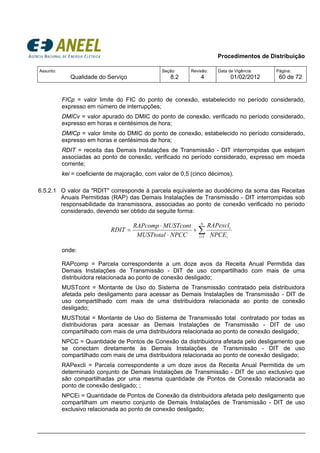 Procedimentos de Distribuição
Assunto:
Qualidade do Serviço
Seção:
8.2
Revisão:
4
Data de Vigência:
01/02/2012
Página:
60 de 72
FICp = valor limite do FIC do ponto de conexão, estabelecido no período considerado,
expresso em número de interrupções;
DMICv = valor apurado do DMIC do ponto de conexão, verificado no período considerado,
expresso em horas e centésimos de hora;
DMICp = valor limite do DMIC do ponto de conexão, estabelecido no período considerado,
expresso em horas e centésimos de hora;
RDIT = receita das Demais Instalações de Transmissão - DIT interrompidas que estejam
associadas ao ponto de conexão, verificado no período considerado, expresso em moeda
corrente;
kei = coeficiente de majoração, com valor de 0,5 (cinco décimos).
6.5.2.1 O valor da "RDIT" corresponde à parcela equivalente ao duodécimo da soma das Receitas
Anuais Permitidas (RAP) das Demais Instalações de Transmissão - DIT interrompidas sob
responsabilidade da transmissora, associadas ao ponto de conexão verificado no período
considerado, devendo ser obtido da seguite forma:
∑=
+
⋅
⋅
=
N
i i
i
NPCE
RAPexcl
NPCCMUSTtotal
MUSTcontRAPcomp
RDIT
1
onde:
RAPcomp = Parcela correspondente a um doze avos da Receita Anual Permitida das
Demais Instalações de Transmissão - DIT de uso compartilhado com mais de uma
distribuidora relacionada ao ponto de conexão desligado;
MUSTcont = Montante de Uso do Sistema de Transmissão contratado pela distribuidora
afetada pelo desligamento para acessar as Demais Instalações de Transmissão - DIT de
uso compartilhado com mais de uma distribuidora relacionada ao ponto de conexão
desligado;
MUSTtotal = Montante de Uso do Sistema de Transmissão total contratado por todas as
distribuidoras para acessar as Demais Instalações de Transmissão - DIT de uso
compartilhado com mais de uma distribuidora relacionada ao ponto de conexão desligado;
NPCC = Quantidade de Pontos de Conexão da distribuidora afetada pelo desligamento que
se conectam diretamente às Demais Instalações de Transmissão - DIT de uso
compartilhado com mais de uma distribuidora relacionada ao ponto de conexão desligado;
RAPexcli = Parcela correspondente a um doze avos da Receita Anual Permitida de um
determinado conjunto de Demais Instalações de Transmissão - DIT de uso exclusivo que
são compartilhadas por uma mesma quantidade de Pontos de Conexão relacionada ao
ponto de conexão desligado; ;
NPCEi = Quantidade de Pontos de Conexão da distribuidora afetada pelo desligamento que
compartilham um mesmo conjunto de Demais Instalações de Transmissão - DIT de uso
exclusivo relacionada ao ponto de conexão desligado;
 