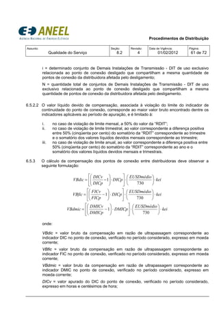 Procedimentos de Distribuição
Assunto:
Qualidade do Serviço
Seção:
8.2
Revisão:
4
Data de Vigência:
01/02/2012
Página:
61 de 72
i = determinado conjunto de Demais Instalações de Transmissão - DIT de uso exclusivo
relacionada ao ponto de conexão desligado que compartilham a mesma quantidade de
pontos de conexão da distribuidora afetada pelo desligamento;
N = quantidade total de conjuntos de Demais Instalações de Transmissão - DIT de uso
exclusivo relacionada ao ponto de conexão desligado que compartilham a mesma
quantidade de pontos de conexão da distribuidora afetada pelo desligamento.
6.5.2.2 O valor líquido devido de compensação, associada à violação do limite do indicador de
continuidade do ponto de conexão, corresponde ao maior valor bruto encontrado dentre os
indicadores aplicáveis ao período de apuração, e é limitado à:
i. no caso de violação de limite mensal, a 50% do valor da “RDIT”;
ii. no caso de violação de limite trimestral, ao valor correspondente a diferença positiva
entre 50% (cinqüenta por cento) do somatório da “RDIT” correspondente ao trimestre
e o somatório dos valores líquidos devidos mensais correspondente ao trimestre;
iii. no caso de violação de limite anual, ao valor correspondente a diferença positiva entre
50% (cinqüenta por cento) do somatório da “RDIT” correspondente ao ano e o
somatório dos valores líquidos devidos mensais e trimestrais.
6.5.3 O cálculo da compensação dos pontos de conexão entre distribuidoras deve observar a
seguinte formulação:
kei
EUSDmédio
DICp
DICp
DICv
VBdic ⋅⎟
⎠
⎞
⎜
⎝
⎛
⋅⎥
⎦
⎤
⎢
⎣
⎡
⋅⎟⎟
⎠
⎞
⎜⎜
⎝
⎛
−=
730
1
kei
EUSDmédio
DICp
FICp
FICv
VBfic ⋅⎟
⎠
⎞
⎜
⎝
⎛
⋅⎥
⎦
⎤
⎢
⎣
⎡
⋅⎟⎟
⎠
⎞
⎜⎜
⎝
⎛
−=
730
1
kei
EUSDmédio
DMICp
DMICp
DMICv
VBdmic ⋅⎟
⎠
⎞
⎜
⎝
⎛
⋅⎥
⎦
⎤
⎢
⎣
⎡
⋅⎟⎟
⎠
⎞
⎜⎜
⎝
⎛
−=
730
1
onde:
VBdic = valor bruto da compensação em razão de ultrapassagem correspondente ao
indicador DIC no ponto de conexão, verificado no período considerado, expresso em moeda
corrente;
VBfic = valor bruto da compensação em razão de ultrapassagem correspondente ao
indicador FIC no ponto de conexão, verificado no período considerado, expresso em moeda
corrente;
VBdmic = valor bruto da compensação em razão de ultrapassagem correspondente ao
indicador DMIC no ponto de conexão, verificado no período considerado, expresso em
moeda corrente;
DICv = valor apurado do DIC do ponto de conexão, verificado no período considerado,
expresso em horas e centésimos de hora;
 